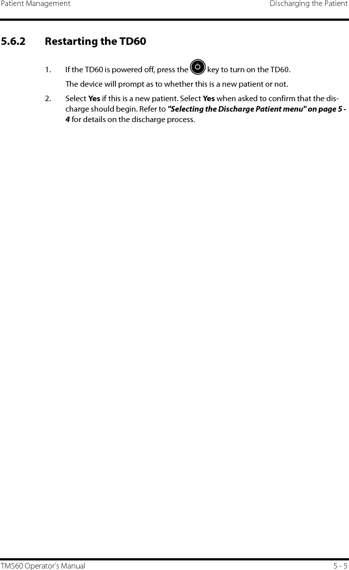 Patient Management Discharging the PatientTMS60 Operator’s Manual 5 - 55.6.2 Restarting the TD60 1. If the TD60 is powered off, press the   key to turn on the TD60.The device will prompt as to whether this is a new patient or not.2. Select Ye s if this is a new patient. Select Ye s  when asked to confirm that the dis-charge should begin. Refer to &quot;Selecting the Discharge Patient menu&quot; on page 5 - 4 for details on the discharge process.