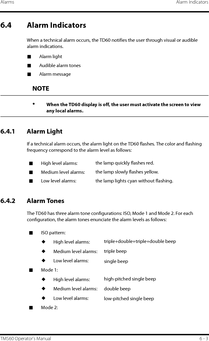 Alarms Alarm IndicatorsTMS60 Operator’s Manual 6 - 36.4 Alarm IndicatorsWhen a technical alarm occurs, the TD60 notifies the user through visual or audible alarm indications.■Alarm light■Audible alarm tones■Alarm message6.4.1 Alarm LightIf a technical alarm occurs, the alarm light on the TD60 flashes. The color and flashing frequency correspond to the alarm level as follows:6.4.2 Alarm TonesThe TD60 has three alarm tone configurations: ISO, Mode 1 and Mode 2. For each configuration, the alarm tones enunciate the alarm levels as follows:NOTE•When the TD60 display is off, the user must activate the screen to view any local alarms.■High level alarms:  the lamp quickly flashes red.■Medium level alarms:  the lamp slowly flashes yellow.■Low level alarms: the lamp lights cyan without flashing.■ISO pattern:◆High level alarms:◆Medium level alarms:◆Low level alarms:triple+double+triple+double beeptriple beepsingle beep■Mode 1:◆High level alarms:◆Medium level alarms:◆Low level alarms:high-pitched single beepdouble beeplow-pitched single beep■Mode 2: