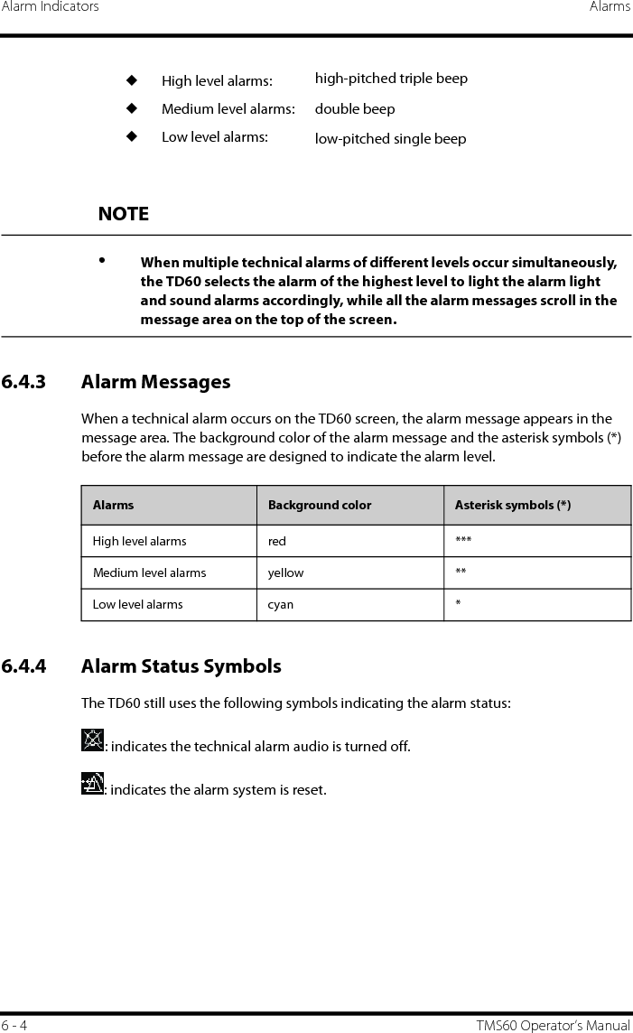 Alarm Indicators Alarms6 - 4 TMS60 Operator’s Manual6.4.3 Alarm MessagesWhen a technical alarm occurs on the TD60 screen, the alarm message appears in the message area. The background color of the alarm message and the asterisk symbols (*) before the alarm message are designed to indicate the alarm level.6.4.4 Alarm Status SymbolsThe TD60 still uses the following symbols indicating the alarm status:: indicates the technical alarm audio is turned off.: indicates the alarm system is reset.◆High level alarms:◆Medium level alarms:◆Low level alarms:high-pitched triple beepdouble beeplow-pitched single beepNOTE•When multiple technical alarms of different levels occur simultaneously, the TD60 selects the alarm of the highest level to light the alarm light and sound alarms accordingly, while all the alarm messages scroll in the message area on the top of the screen.Alarms Background color Asterisk symbols (*)High level alarms red ***Medium level alarms yellow **Low level alarms cyan *