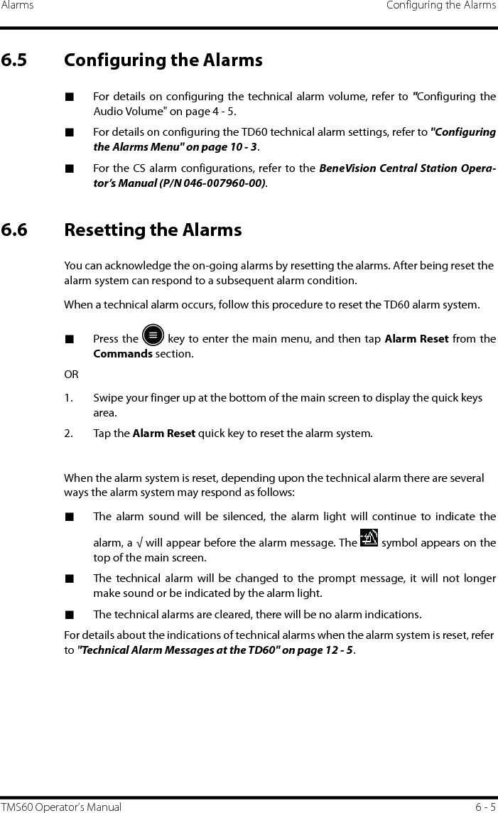 Alarms Configuring the AlarmsTMS60 Operator’s Manual 6 - 56.5 Configuring the Alarms■For details on configuring the technical alarm volume, refer to &quot;Configuring theAudio Volume&quot; on page 4 - 5.■For details on configuring the TD60 technical alarm settings, refer to &quot;Configuringthe Alarms Menu&quot; on page 10 - 3.■For the CS alarm configurations, refer to the BeneVision Central Station Opera-tor’s Manual (P/N 046-007960-00).6.6 Resetting the AlarmsYou can acknowledge the on-going alarms by resetting the alarms. After being reset the alarm system can respond to a subsequent alarm condition.When a technical alarm occurs, follow this procedure to reset the TD60 alarm system.■Press the   key to enter the main menu, and then tap Alarm Reset from theCommands section.OR1. Swipe your finger up at the bottom of the main screen to display the quick keys area.2. Tap the Alarm Reset quick key to reset the alarm system.When the alarm system is reset, depending upon the technical alarm there are several ways the alarm system may respond as follows:■The alarm sound will be silenced, the alarm light will continue to indicate thealarm, a √ will appear before the alarm message. The   symbol appears on thetop of the main screen.■The technical alarm will be changed to the prompt message, it will not longermake sound or be indicated by the alarm light.■The technical alarms are cleared, there will be no alarm indications.For details about the indications of technical alarms when the alarm system is reset, refer to &quot;Technical Alarm Messages at the TD60&quot; on page 12 - 5.