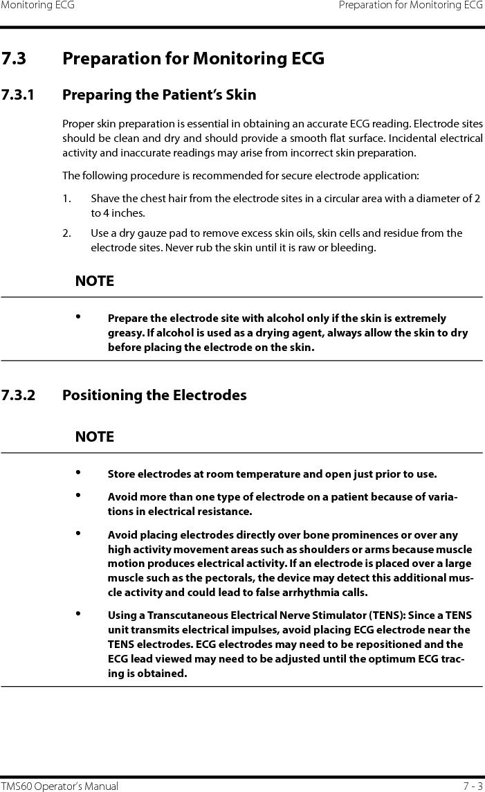 Monitoring ECG Preparation for Monitoring ECGTMS60 Operator’s Manual 7 - 37.3 Preparation for Monitoring ECG7.3.1 Preparing the Patient’s SkinProper skin preparation is essential in obtaining an accurate ECG reading. Electrode sitesshould be clean and dry and should provide a smooth flat surface. Incidental electricalactivity and inaccurate readings may arise from incorrect skin preparation.The following procedure is recommended for secure electrode application:1. Shave the chest hair from the electrode sites in a circular area with a diameter of 2 to 4 inches.2. Use a dry gauze pad to remove excess skin oils, skin cells and residue from the electrode sites. Never rub the skin until it is raw or bleeding.7.3.2 Positioning the ElectrodesNOTE•Prepare the electrode site with alcohol only if the skin is extremely greasy. If alcohol is used as a drying agent, always allow the skin to dry before placing the electrode on the skin.NOTE•Store electrodes at room temperature and open just prior to use.•Avoid more than one type of electrode on a patient because of varia-tions in electrical resistance.•Avoid placing electrodes directly over bone prominences or over any high activity movement areas such as shoulders or arms because muscle motion produces electrical activity. If an electrode is placed over a large muscle such as the pectorals, the device may detect this additional mus-cle activity and could lead to false arrhythmia calls.•Using a Transcutaneous Electrical Nerve Stimulator (TENS): Since a TENS unit transmits electrical impulses, avoid placing ECG electrode near the TENS electrodes. ECG electrodes may need to be repositioned and the ECG lead viewed may need to be adjusted until the optimum ECG trac-ing is obtained.