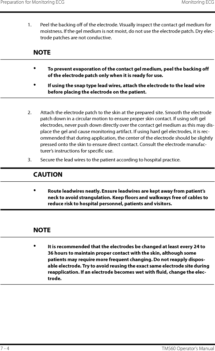 Preparation for Monitoring ECG Monitoring ECG7 - 4 TMS60 Operator’s Manual1. Peel the backing off of the electrode. Visually inspect the contact gel medium for moistness. If the gel medium is not moist, do not use the electrode patch. Dry elec-trode patches are not conductive.2. Attach the electrode patch to the skin at the prepared site. Smooth the electrode patch down in a circular motion to ensure proper skin contact. If using soft gel electrodes, never push down directly over the contact gel medium as this may dis-place the gel and cause monitoring artifact. If using hard gel electrodes, it is rec-ommended that during application, the center of the electrode should be slightly pressed onto the skin to ensure direct contact. Consult the electrode manufac-turer’s instructions for specific use.3. Secure the lead wires to the patient according to hospital practice.NOTE•To prevent evaporation of the contact gel medium, peel the backing off of the electrode patch only when it is ready for use.•If using the snap type lead wires, attach the electrode to the lead wire before placing the electrode on the patient.CAUTION•Route leadwires neatly. Ensure leadwires are kept away from patient’s neck to avoid strangulation. Keep floors and walkways free of cables to reduce risk to hospital personnel, patients and visitors.NOTE•It is recommended that the electrodes be changed at least every 24 to 36 hours to maintain proper contact with the skin, although some patients may require more frequent changing. Do not reapply dispos-able electrode. Try to avoid reusing the exact same electrode site during reapplication. If an electrode becomes wet with fluid, change the elec-trode.