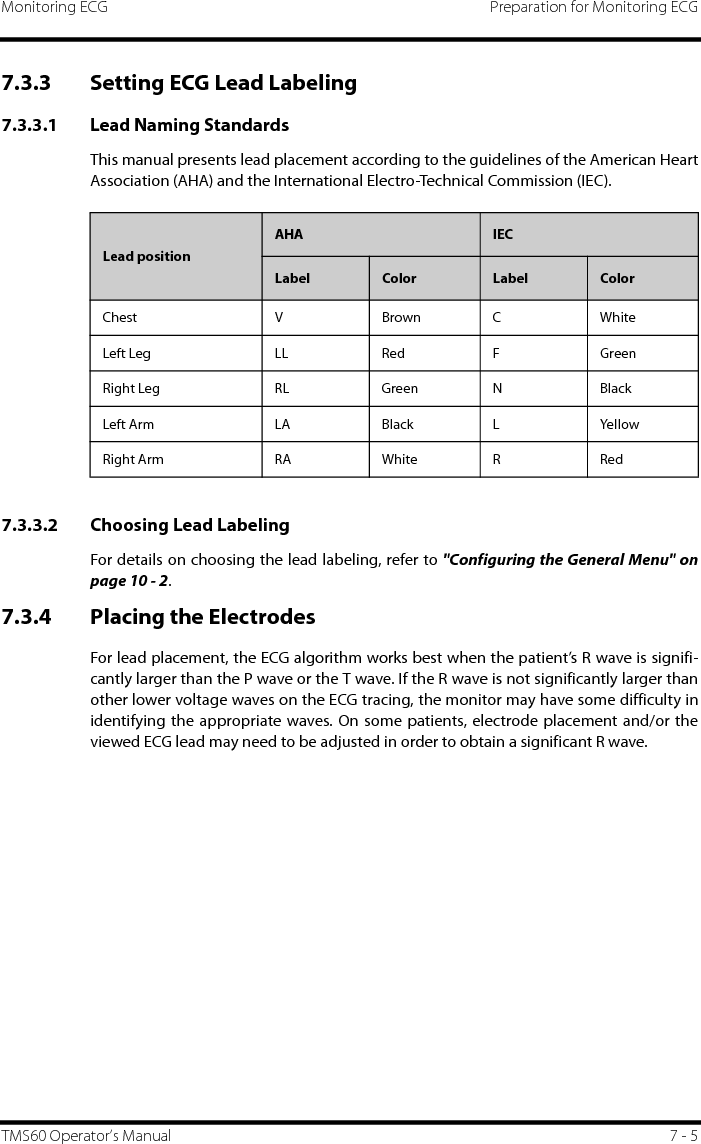 Monitoring ECG Preparation for Monitoring ECGTMS60 Operator’s Manual 7 - 57.3.3 Setting ECG Lead Labeling7.3.3.1 Lead Naming StandardsThis manual presents lead placement according to the guidelines of the American HeartAssociation (AHA) and the International Electro-Technical Commission (IEC).7.3.3.2 Choosing Lead LabelingFor details on choosing the lead labeling, refer to &quot;Configuring the General Menu&quot; onpage 10 - 2. 7.3.4 Placing the ElectrodesFor lead placement, the ECG algorithm works best when the patient’s R wave is signifi-cantly larger than the P wave or the T wave. If the R wave is not significantly larger thanother lower voltage waves on the ECG tracing, the monitor may have some difficulty inidentifying the appropriate waves. On some patients, electrode placement and/or theviewed ECG lead may need to be adjusted in order to obtain a significant R wave. Lead positionAHA IECLabel Color Label ColorChest V Brown C WhiteLeft Leg LL Red F GreenRight Leg RL Green N BlackLeft Arm LA Black L YellowRight Arm RA White R Red