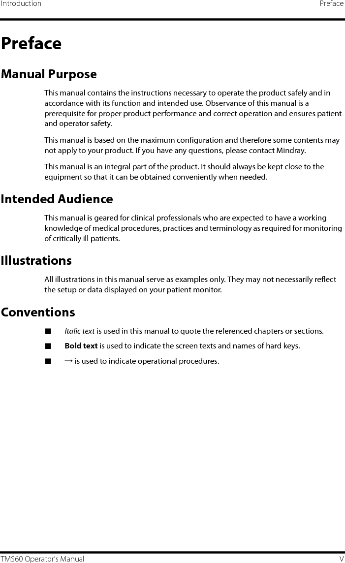 Introduction PrefaceTMS60 Operator’s Manual VPrefaceManual PurposeThis manual contains the instructions necessary to operate the product safely and in accordance with its function and intended use. Observance of this manual is a prerequisite for proper product performance and correct operation and ensures patient and operator safety.This manual is based on the maximum configuration and therefore some contents may not apply to your product. If you have any questions, please contact Mindray.This manual is an integral part of the product. It should always be kept close to the equipment so that it can be obtained conveniently when needed. Intended AudienceThis manual is geared for clinical professionals who are expected to have a working knowledge of medical procedures, practices and terminology as required for monitoring of critically ill patients.IllustrationsAll illustrations in this manual serve as examples only. They may not necessarily reflect the setup or data displayed on your patient monitor.Conventions■Italic text is used in this manual to quote the referenced chapters or sections.■Bold text is used to indicate the screen texts and names of hard keys.■→ is used to indicate operational procedures.