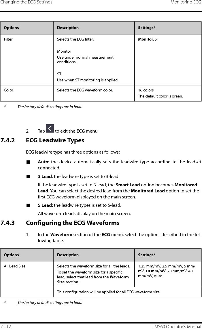 Changing the ECG Settings Monitoring ECG7 - 12 TMS60 Operator’s Manual2. Tap   to exit the ECG menu.7.4.2 ECG Leadwire TypesECG leadwire type has three options as follows:■Auto: the device automatically sets the leadwire type according to the leadsetconnected.■3 Lead: the leadwire type is set to 3-lead. If the leadwire type is set to 3-lead, the Smart Lead option becomes Monitored Lead. You can select the desired lead from the Monitored Lead option to set the first ECG waveform displayed on the main screen.■5 Lead: the leadwire types is set to 5-lead.All waveform leads display on the main screen.7.4.3 Configuring the ECG Waveforms1. In the Waveform section of the ECG menu, select the options described in the fol-lowing table.Filter Selects the ECG filter.MonitorUse under normal measurement conditions.STUse when ST monitoring is applied.Monitor, STColor Selects the ECG waveform color. 16 colorsThe default color is green.Options  Description Settings** The factory default settings are in bold.Options Description Settings*All Lead Size Selects the waveform size for all the leads.To set the waveform size for a specific lead, select that lead from the Waveform Size section.1.25 mm/mV, 2.5 mm/mV, 5 mm/mV, 10 mm/mV, 20 mm/mV, 40 mm/mV, AutoThis configuration will be applied for all ECG waveform size.* The factory default settings are in bold.