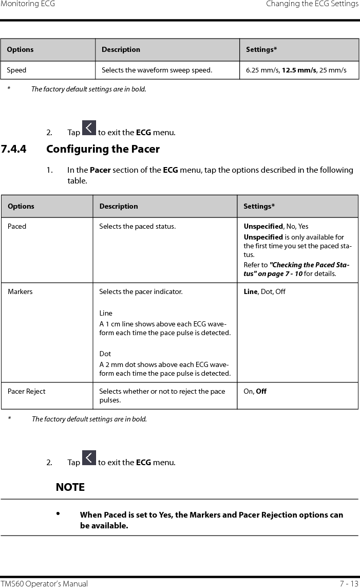 Monitoring ECG Changing the ECG SettingsTMS60 Operator’s Manual 7 - 132. Tap   to exit the ECG menu.7.4.4 Configuring the Pacer1. In the Pacer section of the ECG menu, tap the options described in the following table.2. Tap   to exit the ECG menu.Speed Selects the waveform sweep speed. 6.25 mm/s, 12.5 mm/s, 25 mm/sOptions Description Settings** The factory default settings are in bold.Options Description Settings*Paced Selects the paced status. Unspecified, No, YesUnspecified is only available for the first time you set the paced sta-tus.Refer to &quot;Checking the Paced Sta-tus&quot; on page 7 - 10 for details.Markers Selects the pacer indicator.LineA 1 cm line shows above each ECG wave-form each time the pace pulse is detected.DotA 2 mm dot shows above each ECG wave-form each time the pace pulse is detected.Line, Dot, OffPacer Reject Selects whether or not to reject the pace pulses.On, Off* The factory default settings are in bold.NOTE•When Paced is set to Yes, the Markers and Pacer Rejection options can be available.
