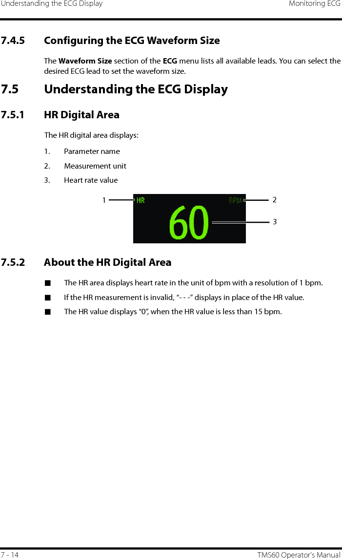 Understanding the ECG Display Monitoring ECG7 - 14 TMS60 Operator’s Manual7.4.5 Configuring the ECG Waveform SizeThe Waveform Size section of the ECG menu lists all available leads. You can select thedesired ECG lead to set the waveform size. 7.5 Understanding the ECG Display7.5.1 HR Digital AreaThe HR digital area displays:1. Parameter name2. Measurement unit3. Heart rate value7.5.2 About the HR Digital Area■The HR area displays heart rate in the unit of bpm with a resolution of 1 bpm.■If the HR measurement is invalid, “- - -” displays in place of the HR value.■The HR value displays “0”, when the HR value is less than 15 bpm.  123