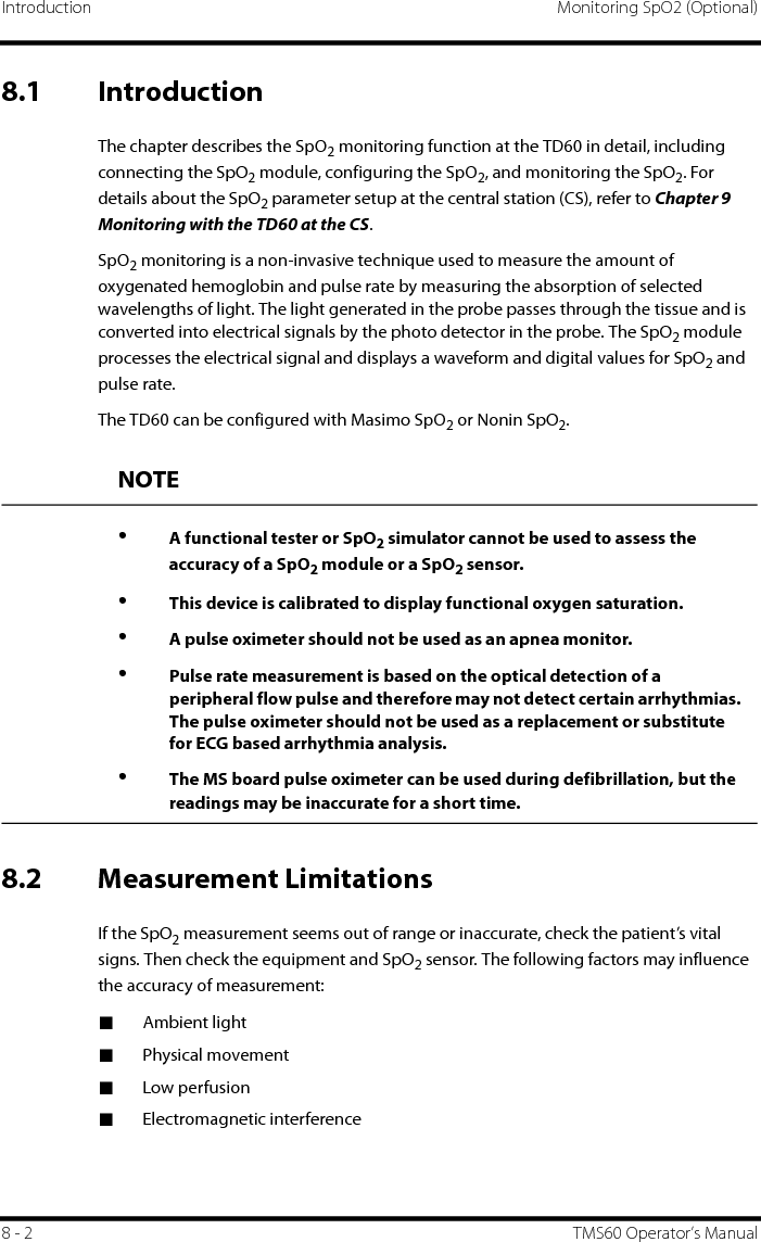 Introduction Monitoring SpO2 (Optional)8 - 2 TMS60 Operator’s Manual8.1 IntroductionThe chapter describes the SpO2 monitoring function at the TD60 in detail, including connecting the SpO2 module, configuring the SpO2, and monitoring the SpO2. For details about the SpO2 parameter setup at the central station (CS), refer to Chapter 9 Monitoring with the TD60 at the CS.SpO2 monitoring is a non-invasive technique used to measure the amount of oxygenated hemoglobin and pulse rate by measuring the absorption of selected wavelengths of light. The light generated in the probe passes through the tissue and is converted into electrical signals by the photo detector in the probe. The SpO2 module processes the electrical signal and displays a waveform and digital values for SpO2 and pulse rate.The TD60 can be configured with Masimo SpO2 or Nonin SpO2.8.2 Measurement LimitationsIf the SpO2 measurement seems out of range or inaccurate, check the patient’s vital signs. Then check the equipment and SpO2 sensor. The following factors may influence the accuracy of measurement:■Ambient light■Physical movement■Low perfusion■Electromagnetic interferenceNOTE•A functional tester or SpO2 simulator cannot be used to assess the accuracy of a SpO2 module or a SpO2 sensor.•This device is calibrated to display functional oxygen saturation.•A pulse oximeter should not be used as an apnea monitor.•Pulse rate measurement is based on the optical detection of a peripheral flow pulse and therefore may not detect certain arrhythmias. The pulse oximeter should not be used as a replacement or substitute for ECG based arrhythmia analysis.•The MS board pulse oximeter can be used during defibrillation, but the readings may be inaccurate for a short time.