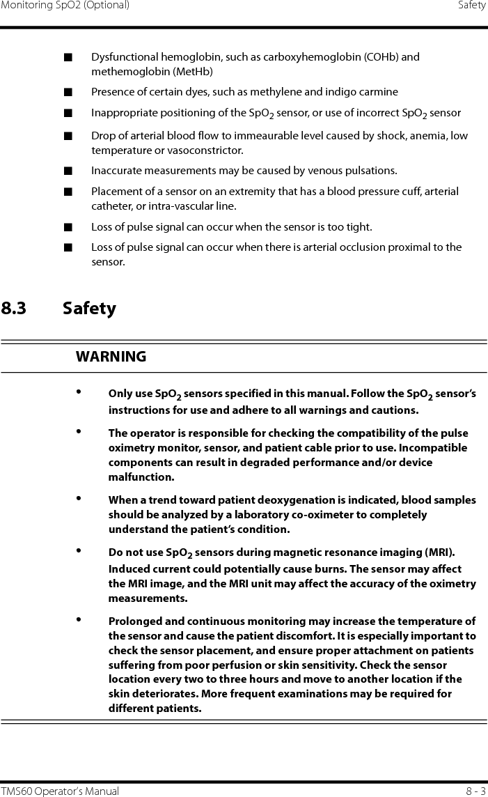 Monitoring SpO2 (Optional) SafetyTMS60 Operator’s Manual 8 - 3■Dysfunctional hemoglobin, such as carboxyhemoglobin (COHb) and methemoglobin (MetHb)■Presence of certain dyes, such as methylene and indigo carmine■Inappropriate positioning of the SpO2 sensor, or use of incorrect SpO2 sensor■Drop of arterial blood flow to immeaurable level caused by shock, anemia, low temperature or vasoconstrictor.■Inaccurate measurements may be caused by venous pulsations.■Placement of a sensor on an extremity that has a blood pressure cuff, arterial catheter, or intra-vascular line.■Loss of pulse signal can occur when the sensor is too tight.■Loss of pulse signal can occur when there is arterial occlusion proximal to the sensor.8.3 SafetyWARNING•Only use SpO2 sensors specified in this manual. Follow the SpO2 sensor’s instructions for use and adhere to all warnings and cautions.•The operator is responsible for checking the compatibility of the pulse oximetry monitor, sensor, and patient cable prior to use. Incompatible components can result in degraded performance and/or device malfunction.•When a trend toward patient deoxygenation is indicated, blood samples should be analyzed by a laboratory co-oximeter to completely understand the patient’s condition. •Do not use SpO2 sensors during magnetic resonance imaging (MRI). Induced current could potentially cause burns. The sensor may affect the MRI image, and the MRI unit may affect the accuracy of the oximetry measurements.•Prolonged and continuous monitoring may increase the temperature of the sensor and cause the patient discomfort. It is especially important to check the sensor placement, and ensure proper attachment on patients suffering from poor perfusion or skin sensitivity. Check the sensor location every two to three hours and move to another location if the skin deteriorates. More frequent examinations may be required for different patients.