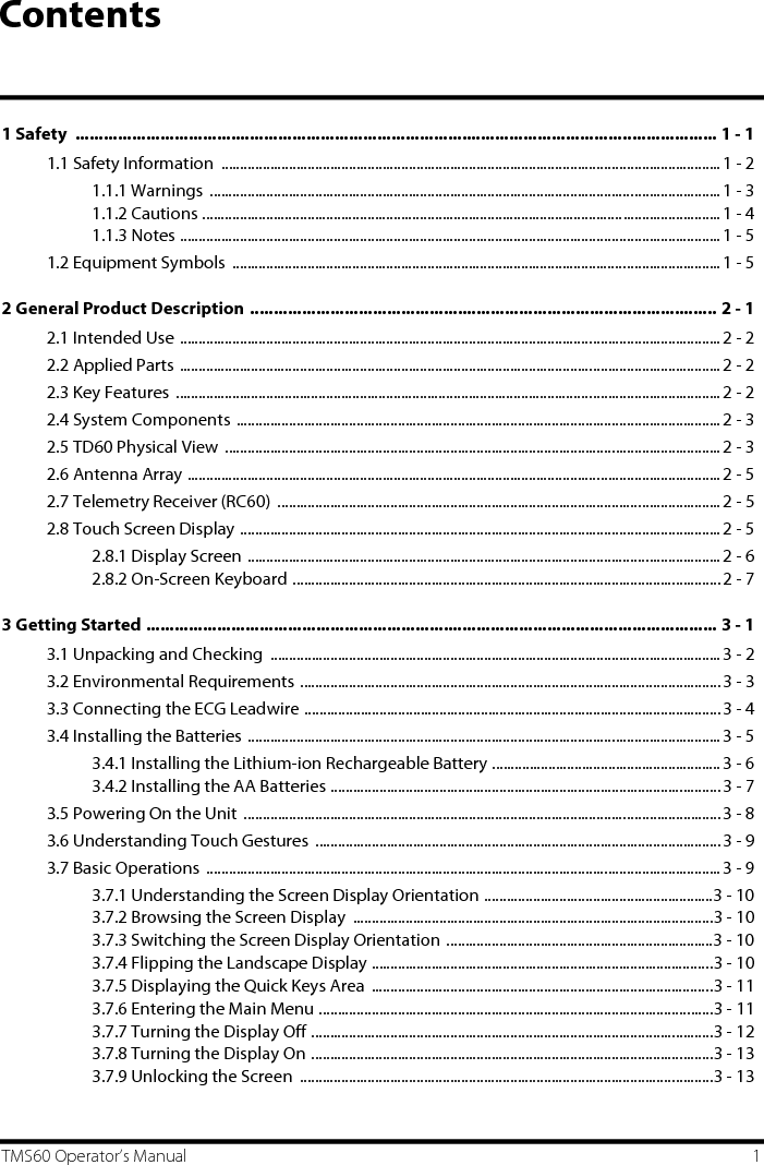 TMS60 Operator’s Manual 1Contents1 Safety  ........................................................................................................................................ 1 - 11.1 Safety Information  ..................................................................................................................................... 1 - 21.1.1 Warnings  ........................................................................................................................................1 - 31.1.2 Cautions ..........................................................................................................................................1 - 41.1.3 Notes ................................................................................................................................................1 - 51.2 Equipment Symbols  ..................................................................................................................................1 - 52 General Product Description ................................................................................................... 2 - 12.1 Intended Use ................................................................................................................................................2 - 22.2 Applied Parts ................................................................................................................................................2 - 22.3 Key Features  .................................................................................................................................................2 - 22.4 System Components .................................................................................................................................2 - 32.5 TD60 Physical View  .................................................................................................................................... 2 - 32.6 Antenna Array ..............................................................................................................................................2 - 52.7 Telemetry Receiver (RC60)  ...................................................................................................................... 2 - 52.8 Touch Screen Display ................................................................................................................................ 2 - 52.8.1 Display Screen ..............................................................................................................................2 - 62.8.2 On-Screen Keyboard .................................................................................................................. 2 - 73 Getting Started ......................................................................................................................... 3 - 13.1 Unpacking and Checking  ........................................................................................................................3 - 23.2 Environmental Requirements ................................................................................................................ 3 - 33.3 Connecting the ECG Leadwire ...............................................................................................................3 - 43.4 Installing the Batteries ..............................................................................................................................3 - 53.4.1 Installing the Lithium-ion Rechargeable Battery ............................................................. 3 - 63.4.2 Installing the AA Batteries ........................................................................................................3 - 73.5 Powering On the Unit  ...............................................................................................................................3 - 83.6 Understanding Touch Gestures  ............................................................................................................3 - 93.7 Basic Operations .........................................................................................................................................3 - 93.7.1 Understanding the Screen Display Orientation .............................................................3 - 103.7.2 Browsing the Screen Display  ................................................................................................3 - 103.7.3 Switching the Screen Display Orientation .......................................................................3 - 103.7.4 Flipping the Landscape Display ...........................................................................................3 - 103.7.5 Displaying the Quick Keys Area  ...........................................................................................3 - 113.7.6 Entering the Main Menu .........................................................................................................3 - 113.7.7 Turning the Display Off ...........................................................................................................3 - 123.7.8 Turning the Display On ...........................................................................................................3 - 133.7.9 Unlocking the Screen  ..............................................................................................................3 - 13