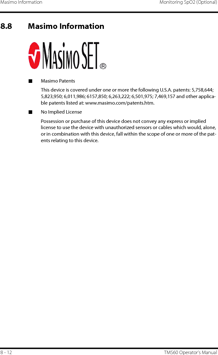 Masimo Information Monitoring SpO2 (Optional)8 - 12 TMS60 Operator’s Manual8.8 Masimo Information■Masimo PatentsThis device is covered under one or more the following U.S.A. patents: 5,758,644; 5,823,950; 6,011,986; 6157,850; 6,263,222; 6,501,975; 7,469,157 and other applica-ble patents listed at: www.masimo.com/patents.htm.■No Implied LicensePossession or purchase of this device does not convey any express or implied license to use the device with unauthorized sensors or cables which would, alone, or in combination with this device, fall within the scope of one or more of the pat-ents relating to this device. 