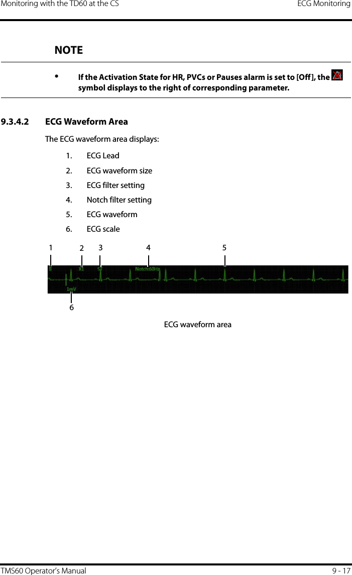 Monitoring with the TD60 at the CS ECG MonitoringTMS60 Operator’s Manual 9 - 179.3.4.2 ECG Waveform AreaThe ECG waveform area displays:1. ECG Lead2. ECG waveform size3. ECG filter setting4. Notch filter setting5. ECG waveform6. ECG scaleECG waveform areaNOTE•If the Activation State for HR, PVCs or Pauses alarm is set to [Off], the   symbol displays to the right of corresponding parameter.1234 56