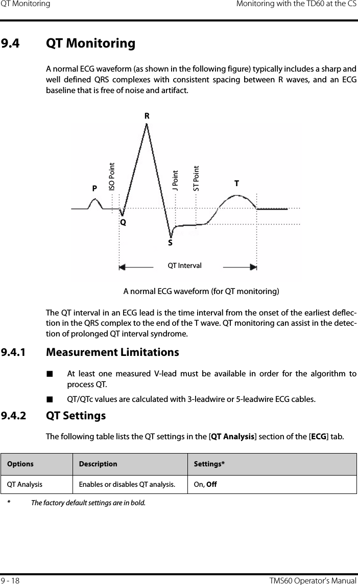 QT Monitoring Monitoring with the TD60 at the CS9 - 18 TMS60 Operator’s Manual9.4 QT MonitoringA normal ECG waveform (as shown in the following figure) typically includes a sharp andwell defined QRS complexes with consistent spacing between R waves, and an ECGbaseline that is free of noise and artifact.A normal ECG waveform (for QT monitoring)The QT interval in an ECG lead is the time interval from the onset of the earliest deflec-tion in the QRS complex to the end of the T wave. QT monitoring can assist in the detec-tion of prolonged QT interval syndrome. 9.4.1 Measurement Limitations■At least one measured V-lead must be available in order for the algorithm toprocess QT.■QT/QTc values are calculated with 3-leadwire or 5-leadwire ECG cables.9.4.2 QT SettingsThe following table lists the QT settings in the [QT Analysis] section of the [ECG] tab.ST PointJ PointISO PointRTQT IntervalPQSOptions Description Settings*QT Analysis Enables or disables QT analysis. On, Off* The factory default settings are in bold.