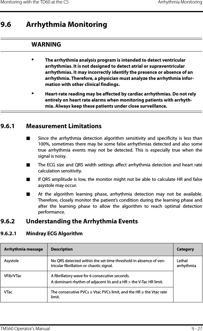 Monitoring with the TD60 at the CS Arrhythmia MonitoringTMS60 Operator’s Manual 9 - 279.6 Arrhythmia Monitoring9.6.1 Measurement Limitations■Since the arrhythmia detection algorithm sensitivity and specificity is less than100%, sometimes there may be some false arrhythmias detected and also sometrue arrhythmia events may not be detected. This is especially true when thesignal is noisy.■The ECG size and QRS width settings affect arrhythmia detection and heart ratecalculation sensitivity.■If QRS amplitude is low, the monitor might not be able to calculate HR and falseasystole may occur.■At the algorithm learning phase, arrhythmia detection may not be available.Therefore, closely monitor the patient’s condition during the learning phase andafter the learning phase to allow the algorithm to reach optimal detectionperformance.9.6.2 Understanding the Arrhythmia Events9.6.2.1 Mindray ECG AlgorithmWARNING•The arrhythmia analysis program is intended to detect ventricular arrhythmias. It is not designed to detect atrial or supraventricular arrhythmias. It may incorrectly identify the presence or absence of an arrhythmia. Therefore, a physician must analyze the arrhythmia infor-mation with other clinical findings.•Heart-rate reading may be affected by cardiac arrhythmias. Do not rely entirely on heart rate alarms when monitoring patients with arrhyth-mia. Always keep these patients under close surveillance.Arrhythmia message Description CategoryAsystole No QRS detected within the set time threshold in absence of ven-tricular fibrillation or chaotic signal.Lethal arrhythmiaVFib/VTac A fibrillatory wave for 6 consecutive seconds.A dominant rhythm of adjacent Vs and a HR &gt; the V-Tac HR limit.VTac The consecutive PVCs ≥ Vtac PVCs limit, and the HR ≥ the Vtac rate limit.