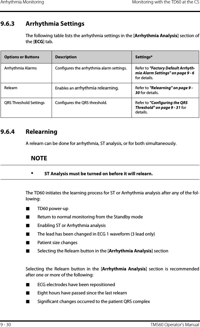 Arrhythmia Monitoring Monitoring with the TD60 at the CS9 - 30 TMS60 Operator’s Manual9.6.3 Arrhythmia SettingsThe following table lists the arrhythmia settings in the [Arrhythmia Analysis] section ofthe [ECG] tab.9.6.4 RelearningA relearn can be done for arrhythmia, ST analysis, or for both simultaneously. The TD60 initiates the learning process for ST or Arrhythmia analysis after any of the fol-lowing:■TD60 power-up■Return to normal monitoring from the Standby mode■Enabling ST or Arrhythmia analysis■The lead has been changed in ECG 1 waveform (3 lead only)■Patient size changes■Selecting the Relearn button in the [Arrhythmia Analysis] sectionSelecting the Relearn button in the [Arrhythmia Analysis] section is recommendedafter one or more of the following:■ECG electrodes have been repositioned■Eight hours have passed since the last relearn■Significant changes occurred to the patient QRS complexOptions or Buttons Description Settings*Arrhythmia Alarms Configures the arrhythmia alarm settings. Refer to &quot;Factory Default Arrhyth-mia Alarm Settings&quot; on page 9 - 6 for details.Relearn Enables an arrhythmia relearning. Refer to &quot;Relearning&quot; on page 9 - 30 for details.QRS Threshold Settings Configures the QRS threshold. Refer to &quot;Configuring the QRS Threshold&quot; on page 9 - 31 for details.NOTE•ST Analysis must be turned on before it will relearn.