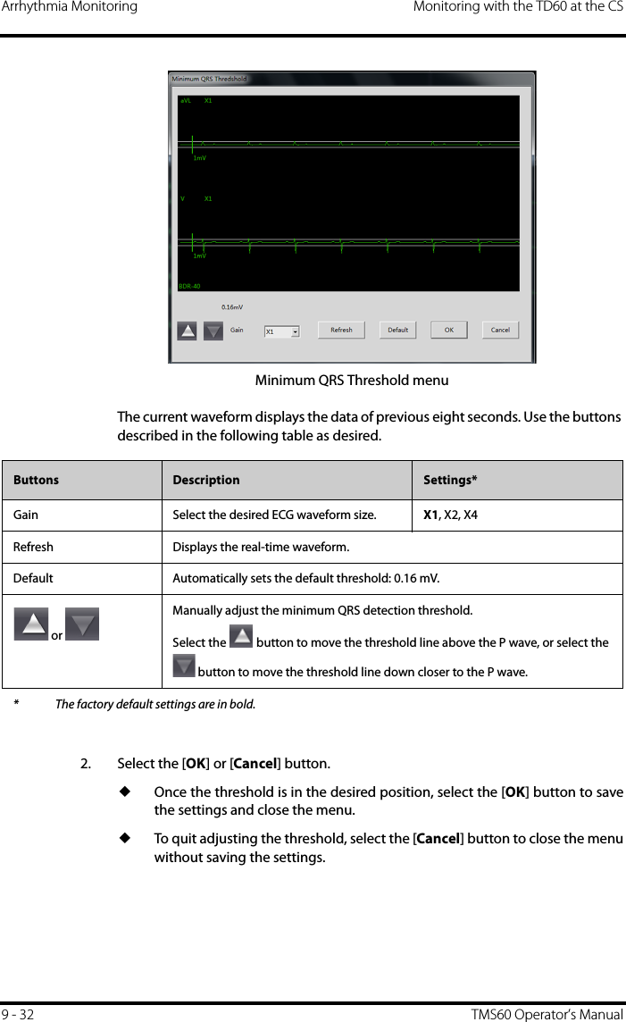 Arrhythmia Monitoring Monitoring with the TD60 at the CS9 - 32 TMS60 Operator’s ManualMinimum QRS Threshold menuThe current waveform displays the data of previous eight seconds. Use the buttons described in the following table as desired.2. Select the [OK] or [Cancel] button.◆Once the threshold is in the desired position, select the [OK] button to savethe settings and close the menu.◆To quit adjusting the threshold, select the [Cancel] button to close the menuwithout saving the settings.Buttons Description Settings*Gain Select the desired ECG waveform size. X1, X2, X4Refresh Displays the real-time waveform.Default Automatically sets the default threshold: 0.16 mV. or Manually adjust the minimum QRS detection threshold.Select the   button to move the threshold line above the P wave, or select the  button to move the threshold line down closer to the P wave.* The factory default settings are in bold.
