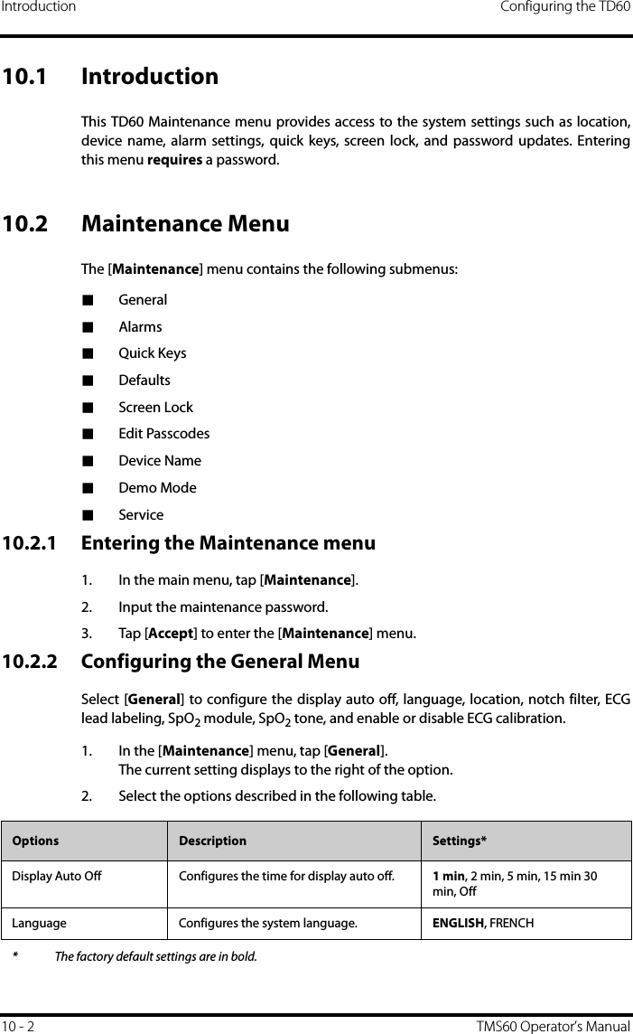 Introduction Configuring the TD6010 - 2 TMS60 Operator’s Manual10.1 IntroductionThis TD60 Maintenance menu provides access to the system settings such as location,device name, alarm settings, quick keys, screen lock, and password updates. Enteringthis menu requires a password.10.2 Maintenance MenuThe [Maintenance] menu contains the following submenus:■General■Alarms■Quick Keys■Defaults■Screen Lock■Edit Passcodes■Device Name■Demo Mode■Service10.2.1 Entering the Maintenance menu1. In the main menu, tap [Maintenance].2. Input the maintenance password.3. Tap [Accept] to enter the [Maintenance] menu.10.2.2 Configuring the General MenuSelect [General] to configure the display auto off, language, location, notch filter, ECGlead labeling, SpO2 module, SpO2 tone, and enable or disable ECG calibration.1. In the [Maintenance] menu, tap [General].The current setting displays to the right of the option.2. Select the options described in the following table.Options  Description Settings*Display Auto Off Configures the time for display auto off. 1 min, 2 min, 5 min, 15 min 30 min, OffLanguage Configures the system language. ENGLISH, FRENCH* The factory default settings are in bold.