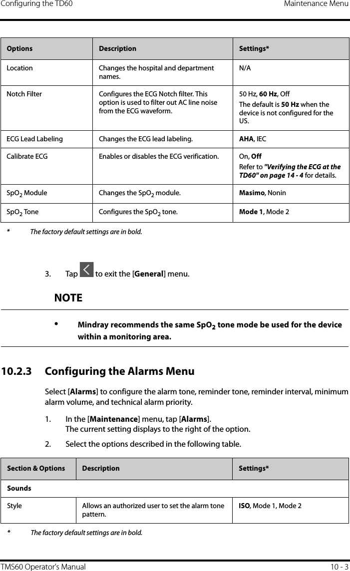 Configuring the TD60 Maintenance MenuTMS60 Operator’s Manual 10 - 33. Tap   to exit the [General] menu.10.2.3 Configuring the Alarms MenuSelect [Alarms] to configure the alarm tone, reminder tone, reminder interval, minimumalarm volume, and technical alarm priority.1. In the [Maintenance] menu, tap [Alarms].The current setting displays to the right of the option.2. Select the options described in the following table.Location Changes the hospital and department names.N/ANotch Filter Configures the ECG Notch filter. This option is used to filter out AC line noise from the ECG waveform.50 Hz, 60 Hz, OffThe default is 50 Hz when the device is not configured for the US.ECG Lead Labeling Changes the ECG lead labeling. AHA, IECCalibrate ECG Enables or disables the ECG verification. On, OffRefer to &quot;Verifying the ECG at the TD60&quot; on page 14 - 4 for details.SpO2 Module Changes the SpO2 module. Masimo, NoninSpO2 Tone Configures the SpO2 tone. Mode 1, Mode 2Options  Description Settings** The factory default settings are in bold.NOTE•Mindray recommends the same SpO2 tone mode be used for the devicewithin a monitoring area.Section &amp; Options  Description Settings*SoundsStyle Allows an authorized user to set the alarm tone pattern.ISO, Mode 1, Mode 2* The factory default settings are in bold.