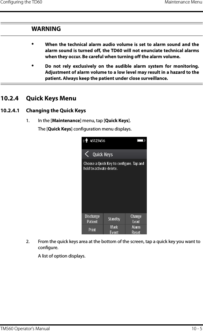 Configuring the TD60 Maintenance MenuTMS60 Operator’s Manual 10 - 510.2.4 Quick Keys Menu10.2.4.1 Changing the Quick Keys1. In the [Maintenance] menu, tap [Quick Keys].The [Quick Keys] configuration menu displays.2. From the quick keys area at the bottom of the screen, tap a quick key you want to configure.A list of option displays. WARNING•When the technical alarm audio volume is set to alarm sound and thealarm sound is turned off, the TD60 will not enunciate technical alarmswhen they occur. Be careful when turning off the alarm volume.•Do not rely exclusively on the audible alarm system for monitoring.Adjustment of alarm volume to a low level may result in a hazard to thepatient. Always keep the patient under close surveillance.