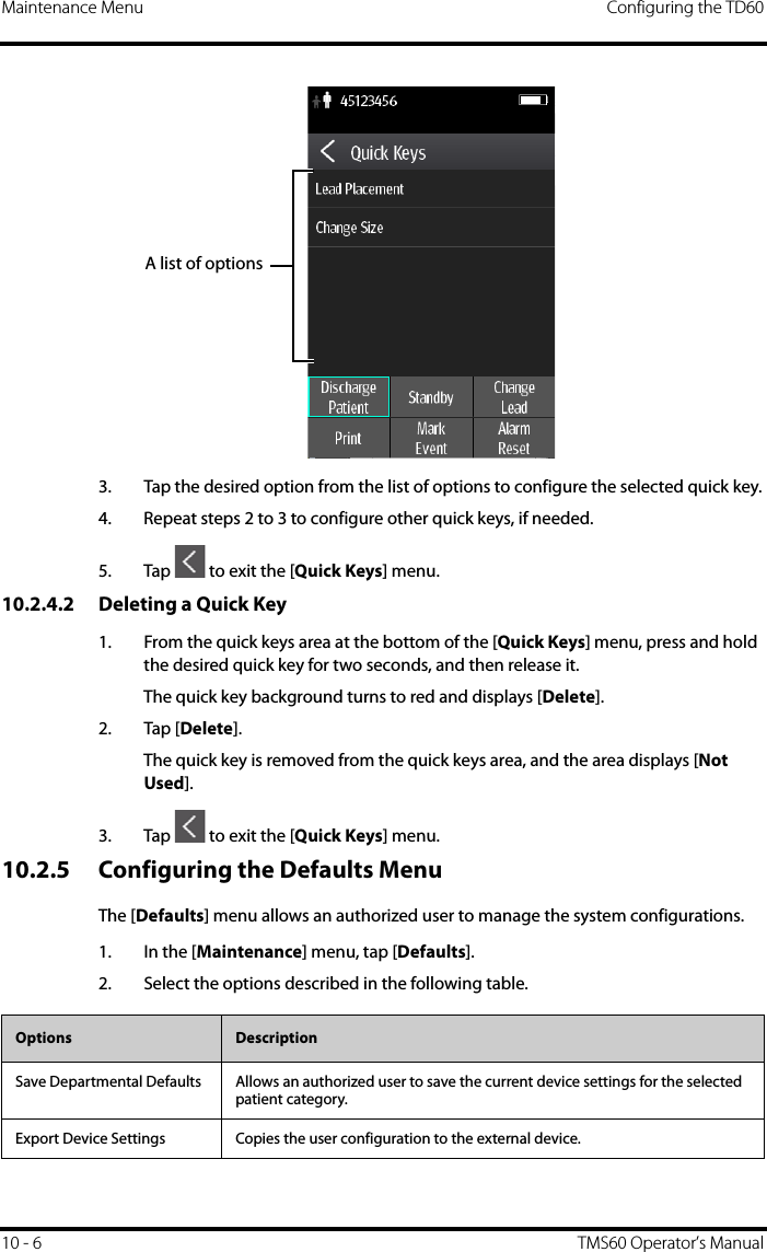 Maintenance Menu Configuring the TD6010 - 6 TMS60 Operator’s Manual3. Tap the desired option from the list of options to configure the selected quick key.4. Repeat steps 2 to 3 to configure other quick keys, if needed.5. Tap   to exit the [Quick Keys] menu.10.2.4.2 Deleting a Quick Key1. From the quick keys area at the bottom of the [Quick Keys] menu, press and hold the desired quick key for two seconds, and then release it.The quick key background turns to red and displays [Delete].2. Tap [Delete].The quick key is removed from the quick keys area, and the area displays [Not Used].3. Tap   to exit the [Quick Keys] menu.10.2.5 Configuring the Defaults MenuThe [Defaults] menu allows an authorized user to manage the system configurations.1. In the [Maintenance] menu, tap [Defaults].2. Select the options described in the following table.A list of optionsOptions  DescriptionSave Departmental Defaults Allows an authorized user to save the current device settings for the selected patient category.Export Device Settings Copies the user configuration to the external device.