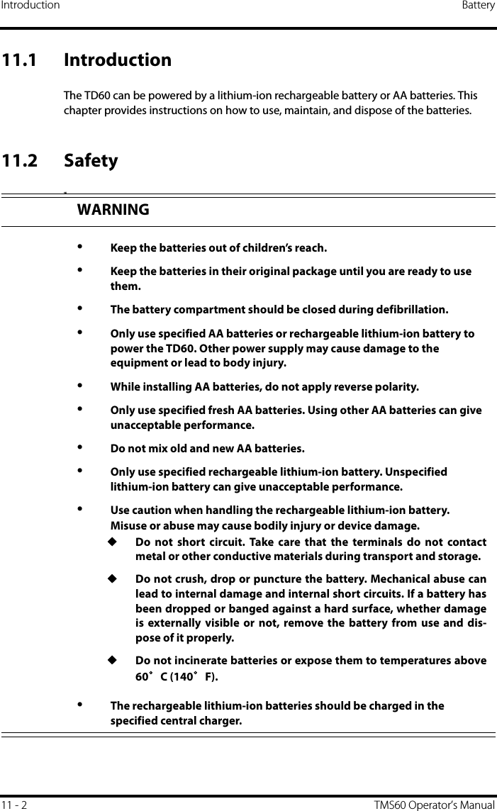 Introduction Battery11 - 2 TMS60 Operator’s Manual11.1 IntroductionThe TD60 can be powered by a lithium-ion rechargeable battery or AA batteries. This chapter provides instructions on how to use, maintain, and dispose of the batteries.11.2 SafetySEWARNING•Keep the batteries out of children’s reach.•Keep the batteries in their original package until you are ready to use them.•The battery compartment should be closed during defibrillation.•Only use specified AA batteries or rechargeable lithium-ion battery to power the TD60. Other power supply may cause damage to the equipment or lead to body injury.•While installing AA batteries, do not apply reverse polarity.•Only use specified fresh AA batteries. Using other AA batteries can give unacceptable performance.•Do not mix old and new AA batteries.•Only use specified rechargeable lithium-ion battery. Unspecified lithium-ion battery can give unacceptable performance.•Use caution when handling the rechargeable lithium-ion battery. Misuse or abuse may cause bodily injury or device damage.◆Do not short circuit. Take care that the terminals do not contactmetal or other conductive materials during transport and storage.◆Do not crush, drop or puncture the battery. Mechanical abuse canlead to internal damage and internal short circuits. If a battery hasbeen dropped or banged against a hard surface, whether damageis externally visible or not, remove the battery from use and dis-pose of it properly.◆Do not incinerate batteries or expose them to temperatures above60°C (140°F).•The rechargeable lithium-ion batteries should be charged in the specified central charger.