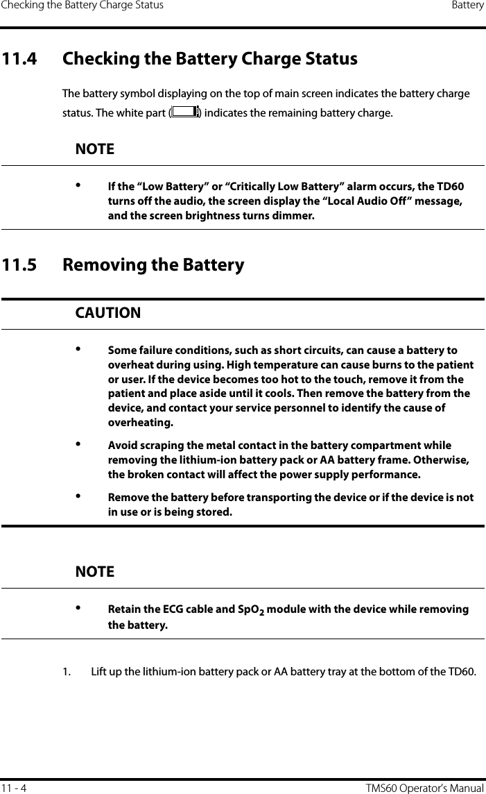 Checking the Battery Charge Status Battery11 - 4 TMS60 Operator’s Manual11.4 Checking the Battery Charge StatusThe battery symbol displaying on the top of main screen indicates the battery charge status. The white part ( ) indicates the remaining battery charge.11.5 Removing the Battery1. Lift up the lithium-ion battery pack or AA battery tray at the bottom of the TD60.NOTE•If the “Low Battery” or “Critically Low Battery” alarm occurs, the TD60 turns off the audio, the screen display the “Local Audio Off” message, and the screen brightness turns dimmer.CAUTION•Some failure conditions, such as short circuits, can cause a battery to overheat during using. High temperature can cause burns to the patient or user. If the device becomes too hot to the touch, remove it from the patient and place aside until it cools. Then remove the battery from the device, and contact your service personnel to identify the cause of overheating.•Avoid scraping the metal contact in the battery compartment while removing the lithium-ion battery pack or AA battery frame. Otherwise, the broken contact will affect the power supply performance.•Remove the battery before transporting the device or if the device is not in use or is being stored.NOTE•Retain the ECG cable and SpO2 module with the device while removing the battery.