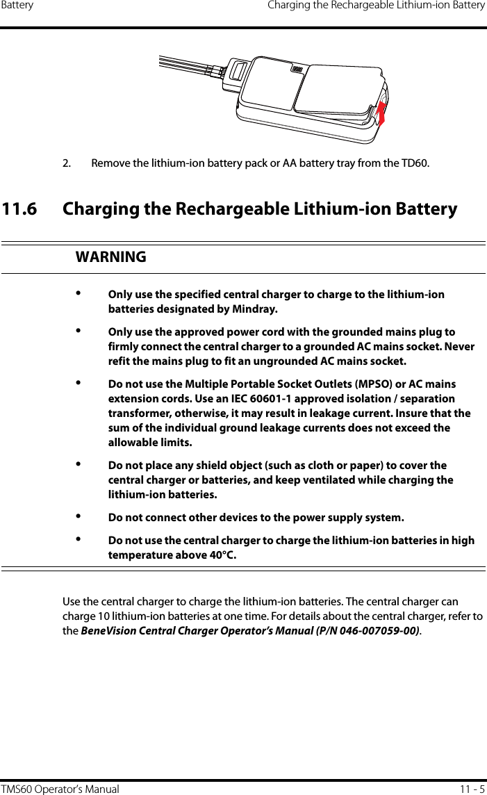 Battery Charging the Rechargeable Lithium-ion BatteryTMS60 Operator’s Manual 11 - 52. Remove the lithium-ion battery pack or AA battery tray from the TD60.11.6 Charging the Rechargeable Lithium-ion BatteryUse the central charger to charge the lithium-ion batteries. The central charger can charge 10 lithium-ion batteries at one time. For details about the central charger, refer to the BeneVision Central Charger Operator’s Manual (P/N 046-007059-00).WARNING•Only use the specified central charger to charge to the lithium-ion batteries designated by Mindray.•Only use the approved power cord with the grounded mains plug to firmly connect the central charger to a grounded AC mains socket. Never refit the mains plug to fit an ungrounded AC mains socket.•Do not use the Multiple Portable Socket Outlets (MPSO) or AC mains extension cords. Use an IEC 60601-1 approved isolation / separation transformer, otherwise, it may result in leakage current. Insure that the sum of the individual ground leakage currents does not exceed the allowable limits. •Do not place any shield object (such as cloth or paper) to cover the central charger or batteries, and keep ventilated while charging the lithium-ion batteries.•Do not connect other devices to the power supply system.•Do not use the central charger to charge the lithium-ion batteries in high temperature above 40°C.