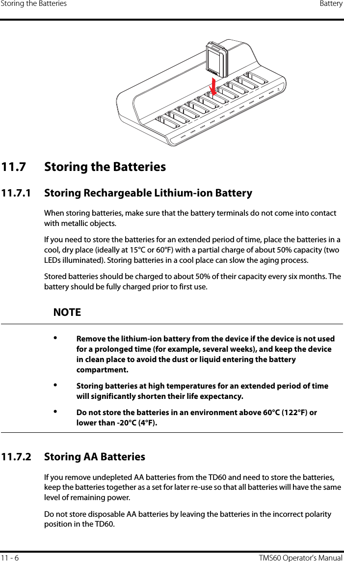 Storing the Batteries Battery11 - 6 TMS60 Operator’s Manual11.7 Storing the Batteries11.7.1 Storing Rechargeable Lithium-ion Battery When storing batteries, make sure that the battery terminals do not come into contact with metallic objects. If you need to store the batteries for an extended period of time, place the batteries in a cool, dry place (ideally at 15°C or 60°F) with a partial charge of about 50% capacity (two LEDs illuminated). Storing batteries in a cool place can slow the aging process.Stored batteries should be charged to about 50% of their capacity every six months. The battery should be fully charged prior to first use.11.7.2 Storing AA BatteriesIf you remove undepleted AA batteries from the TD60 and need to store the batteries, keep the batteries together as a set for later re-use so that all batteries will have the same level of remaining power.Do not store disposable AA batteries by leaving the batteries in the incorrect polarity position in the TD60.NOTE•Remove the lithium-ion battery from the device if the device is not used for a prolonged time (for example, several weeks), and keep the device in clean place to avoid the dust or liquid entering the battery compartment.•Storing batteries at high temperatures for an extended period of time will significantly shorten their life expectancy. •Do not store the batteries in an environment above 60°C (122°F) or lower than -20°C (4°F).