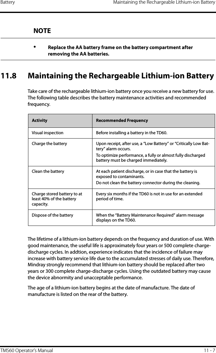 Battery Maintaining the Rechargeable Lithium-ion BatteryTMS60 Operator’s Manual 11 - 711.8 Maintaining the Rechargeable Lithium-ion BatteryTake care of the rechargeable lithium-ion battery once you receive a new battery for use. The following table describes the battery maintenance activities and recommended frequency.The lifetime of a lithium-ion battery depends on the frequency and duration of use. With good maintenance, the useful life is approximately four years or 500 complete charge-discharge cycles. In addtion, experience indicates that the incidence of failure may increase with battery service life due to the accumulated stresses of daily use. Therefore, Mindray strongly recommend that lithium-ion battery should be replaced after two years or 300 complete charge-discharge cycles. Using the outdated battery may cause the device abnormity and unacceptable performance.The age of a lithium-ion battery begins at the date of manufacture. The date of manufacture is listed on the rear of the battery.NOTE•Replace the AA battery frame on the battery compartment after removing the AA batteries.Activity Recommended FrequencyVisual inspection Before installing a battery in the TD60.Charge the battery Upon receipt, after use, a “Low Battery” or “Critically Low Bat-tery” alarm occurs. To optimize performance, a fully or almost fully discharged battery must be charged immediately.Clean the battery At each patient discharge, or in case that the battery is exposed to contaminants.Do not clean the battery connector during the cleaning.Charge stored battery to at least 40% of the battery capacity.Every six months if the TD60 is not in use for an extended period of time.Dispose of the battery When the “Battery Maintenance Required” alarm message displays on the TD60.