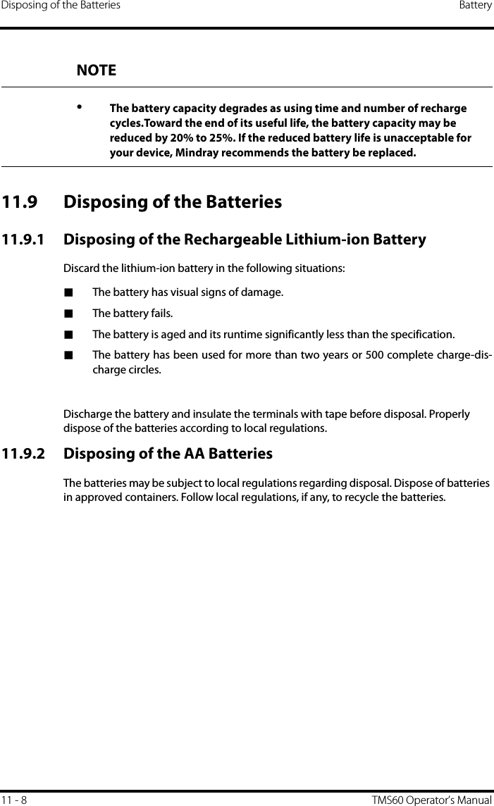 Disposing of the Batteries Battery11 - 8 TMS60 Operator’s Manual11.9 Disposing of the Batteries11.9.1 Disposing of the Rechargeable Lithium-ion BatteryDiscard the lithium-ion battery in the following situations:■The battery has visual signs of damage.■The battery fails.■The battery is aged and its runtime significantly less than the specification.■The battery has been used for more than two years or 500 complete charge-dis-charge circles.Discharge the battery and insulate the terminals with tape before disposal. Properly dispose of the batteries according to local regulations.11.9.2 Disposing of the AA BatteriesThe batteries may be subject to local regulations regarding disposal. Dispose of batteries in approved containers. Follow local regulations, if any, to recycle the batteries.NOTE•The battery capacity degrades as using time and number of recharge cycles.Toward the end of its useful life, the battery capacity may be reduced by 20% to 25%. If the reduced battery life is unacceptable for your device, Mindray recommends the battery be replaced.