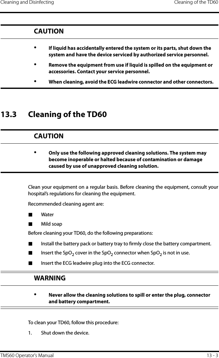Cleaning and Disinfecting Cleaning of the TD60TMS60 Operator’s Manual 13 - 313.3 Cleaning of the TD60Clean your equipment on a regular basis. Before cleaning the equipment, consult yourhospital’s regulations for cleaning the equipment. Recommended cleaning agent are:■Water■Mild soapBefore cleaning your TD60, do the following preparations:■Install the battery pack or battery tray to firmly close the battery compartment.■Insert the SpO2 cover in the SpO2 connector when SpO2 is not in use.■Insert the ECG leadwire plug into the ECG connector.To clean your TD60, follow this procedure:1. Shut down the device.CAUTION•If liquid has accidentally entered the system or its parts, shut down the system and have the device serviced by authorized service personnel.•Remove the equipment from use if liquid is spilled on the equipment or accessories. Contact your service personnel. •When cleaning, avoid the ECG leadwire connector and other connectors. CAUTION•Only use the following approved cleaning solutions. The system may become inoperable or halted because of contamination or damage caused by use of unapproved cleaning solution.WARNING•Never allow the cleaning solutions to spill or enter the plug, connector and battery compartment.