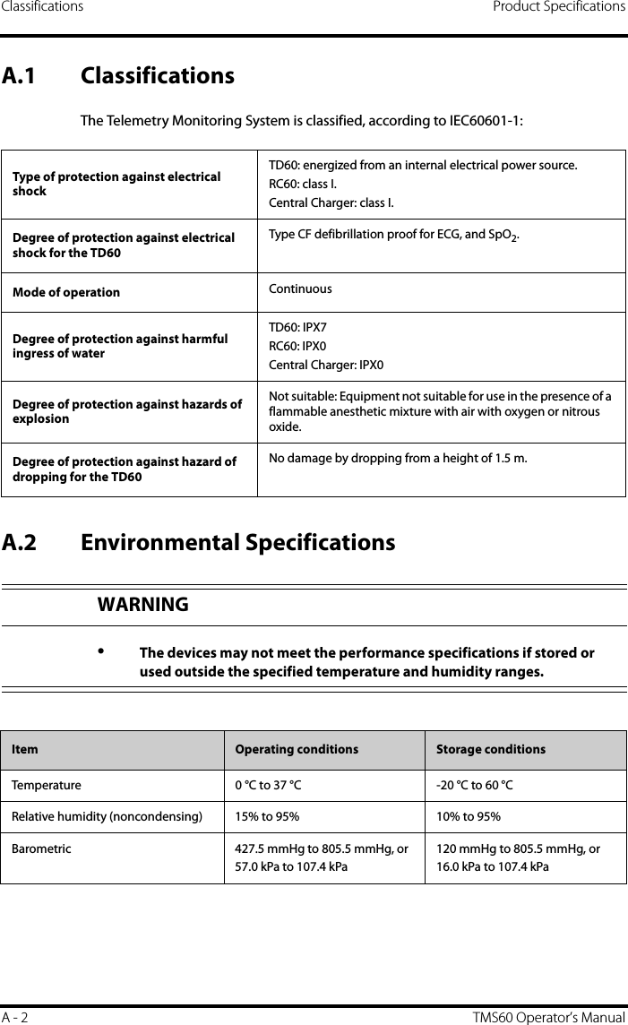 Classifications Product SpecificationsA - 2 TMS60 Operator’s ManualA.1 ClassificationsThe Telemetry Monitoring System is classified, according to IEC60601-1:A.2 Environmental SpecificationsType of protection against electrical shockTD60: energized from an internal electrical power source.RC60: class I.Central Charger: class I.Degree of protection against electrical shock for the TD60Type CF defibrillation proof for ECG, and SpO2.Mode of operation ContinuousDegree of protection against harmful ingress of waterTD60: IPX7RC60: IPX0Central Charger: IPX0Degree of protection against hazards of explosionNot suitable: Equipment not suitable for use in the presence of a flammable anesthetic mixture with air with oxygen or nitrous oxide.Degree of protection against hazard of dropping for the TD60No damage by dropping from a height of 1.5 m.WARNING•The devices may not meet the performance specifications if stored or used outside the specified temperature and humidity ranges.Item Operating conditions Storage conditionsTemperature 0 °C to 37 °C -20 °C to 60 °CRelative humidity (noncondensing) 15% to 95% 10% to 95%Barometric 427.5 mmHg to 805.5 mmHg, or57.0 kPa to 107.4 kPa120 mmHg to 805.5 mmHg, or 16.0 kPa to 107.4 kPa