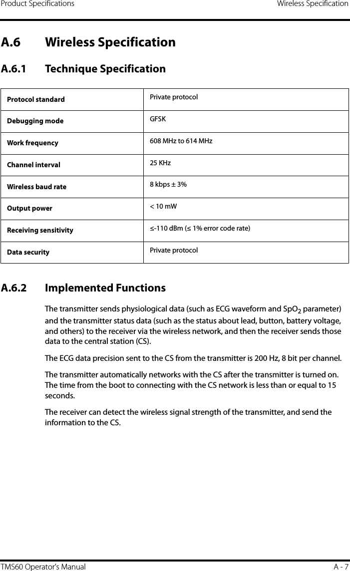 Product Specifications Wireless SpecificationTMS60 Operator’s Manual A - 7A.6 Wireless SpecificationA.6.1 Technique SpecificationA.6.2 Implemented Functions The transmitter sends physiological data (such as ECG waveform and SpO2 parameter) and the transmitter status data (such as the status about lead, button, battery voltage, and others) to the receiver via the wireless network, and then the receiver sends those data to the central station (CS).The ECG data precision sent to the CS from the transmitter is 200 Hz, 8 bit per channel.The transmitter automatically networks with the CS after the transmitter is turned on. The time from the boot to connecting with the CS network is less than or equal to 15 seconds.The receiver can detect the wireless signal strength of the transmitter, and send the information to the CS.Protocol standard Private protocolDebugging mode GFSKWork frequency 608 MHz to 614 MHzChannel interval 25 KHzWireless baud rate 8 kbps ± 3%Output power &lt; 10 mWReceiving sensitivity ≤-110 dBm (≤ 1% error code rate)Data security Private protocol