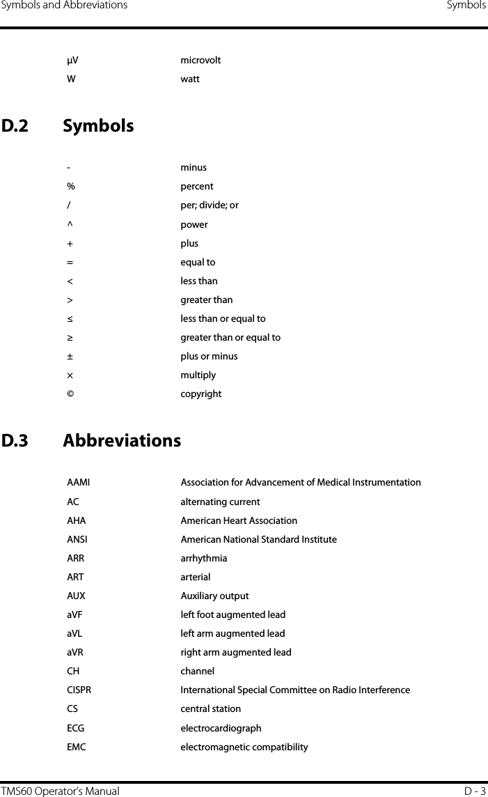Symbols and Abbreviations SymbolsTMS60 Operator’s Manual D - 3D.2 SymbolsD.3 AbbreviationsV microvoltWwatt-minus%percent/ per; divide; or^power+plus=equal to&lt;less than&gt; greater than≤ less than or equal to≥ greater than or equal to±plus or minus× multiply©copyrightAAMI Association for Advancement of Medical InstrumentationAC alternating currentAHA American Heart AssociationANSI American National Standard InstituteARR arrhythmiaART arterialAUX Auxiliary outputaVF left foot augmented leadaVL left arm augmented leadaVR right arm augmented leadCH channelCISPR International Special Committee on Radio InterferenceCS central stationECG electrocardiographEMC electromagnetic compatibility