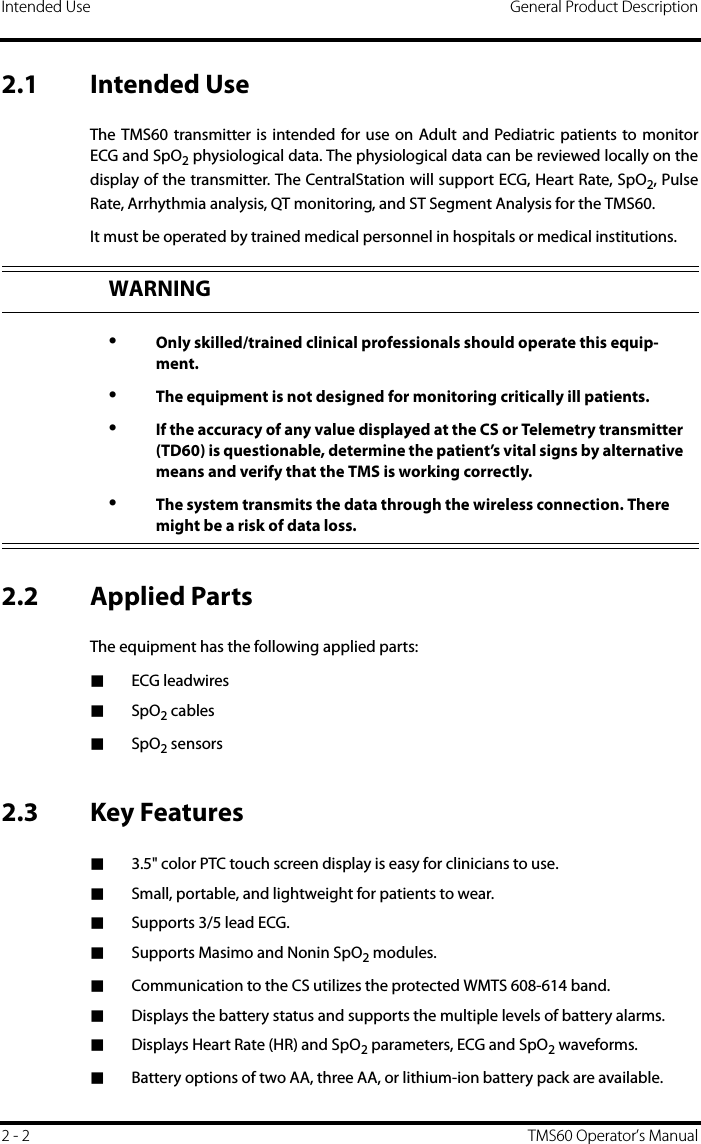 Intended Use General Product Description2 - 2 TMS60 Operator’s Manual2.1 Intended UseThe TMS60 transmitter is intended for use on Adult and Pediatric patients to monitorECG and SpO2 physiological data. The physiological data can be reviewed locally on thedisplay of the transmitter. The CentralStation will support ECG, Heart Rate, SpO2, PulseRate, Arrhythmia analysis, QT monitoring, and ST Segment Analysis for the TMS60.It must be operated by trained medical personnel in hospitals or medical institutions.2.2 Applied PartsThe equipment has the following applied parts: ■ECG leadwires■SpO2 cables ■SpO2 sensors2.3 Key Features■3.5&quot; color PTC touch screen display is easy for clinicians to use.■Small, portable, and lightweight for patients to wear.■Supports 3/5 lead ECG.■Supports Masimo and Nonin SpO2 modules.■Communication to the CS utilizes the protected WMTS 608-614 band.■Displays the battery status and supports the multiple levels of battery alarms.■Displays Heart Rate (HR) and SpO2 parameters, ECG and SpO2 waveforms.■Battery options of two AA, three AA, or lithium-ion battery pack are available.WARNING•Only skilled/trained clinical professionals should operate this equip-ment.•The equipment is not designed for monitoring critically ill patients.•If the accuracy of any value displayed at the CS or Telemetry transmitter (TD60) is questionable, determine the patient’s vital signs by alternative means and verify that the TMS is working correctly.•The system transmits the data through the wireless connection. There might be a risk of data loss. 