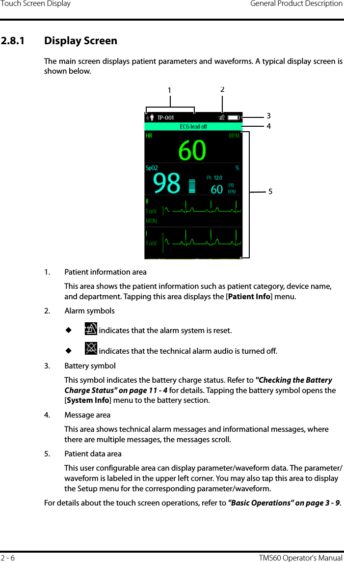 Touch Screen Display General Product Description2 - 6 TMS60 Operator’s Manual2.8.1 Display ScreenThe main screen displays patient parameters and waveforms. A typical display screen isshown below. 1. Patient information areaThis area shows the patient information such as patient category, device name, and department. Tapping this area displays the [Patient Info] menu.2. Alarm symbols◆ indicates that the alarm system is reset.◆ indicates that the technical alarm audio is turned off.3. Battery symbolThis symbol indicates the battery charge status. Refer to &quot;Checking the Battery Charge Status&quot; on page 11 - 4 for details. Tapping the battery symbol opens the [System Info] menu to the battery section.4. Message areaThis area shows technical alarm messages and informational messages, where there are multiple messages, the messages scroll. 5. Patient data areaThis user configurable area can display parameter/waveform data. The parameter/waveform is labeled in the upper left corner. You may also tap this area to display the Setup menu for the corresponding parameter/waveform. For details about the touch screen operations, refer to &quot;Basic Operations&quot; on page 3 - 9.12345