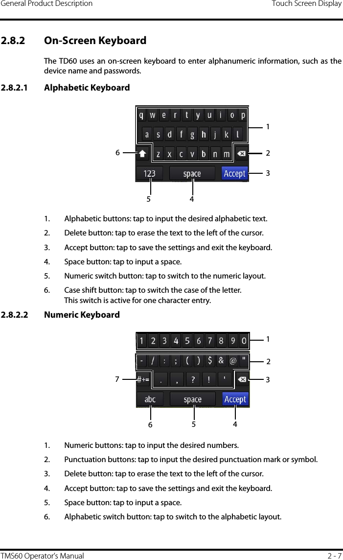 General Product Description Touch Screen DisplayTMS60 Operator’s Manual 2 - 72.8.2 On-Screen Keyboard The TD60 uses an on-screen keyboard to enter alphanumeric information, such as thedevice name and passwords.2.8.2.1 Alphabetic Keyboard1. Alphabetic buttons: tap to input the desired alphabetic text.2. Delete button: tap to erase the text to the left of the cursor.3. Accept button: tap to save the settings and exit the keyboard.4. Space button: tap to input a space.5. Numeric switch button: tap to switch to the numeric layout.6. Case shift button: tap to switch the case of the letter.This switch is active for one character entry.2.8.2.2 Numeric Keyboard1. Numeric buttons: tap to input the desired numbers.2. Punctuation buttons: tap to input the desired punctuation mark or symbol.3. Delete button: tap to erase the text to the left of the cursor.4. Accept button: tap to save the settings and exit the keyboard.5. Space button: tap to input a space.6. Alphabetic switch button: tap to switch to the alphabetic layout.1234561234567
