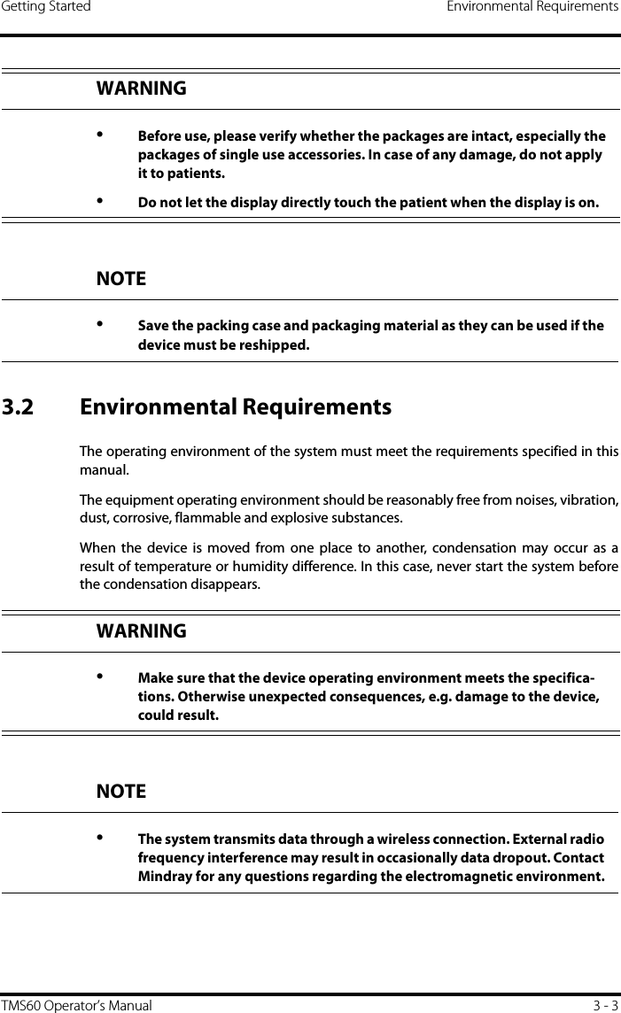 Getting Started Environmental RequirementsTMS60 Operator’s Manual 3 - 33.2 Environmental RequirementsThe operating environment of the system must meet the requirements specified in thismanual.The equipment operating environment should be reasonably free from noises, vibration,dust, corrosive, flammable and explosive substances.When the device is moved from one place to another, condensation may occur as aresult of temperature or humidity difference. In this case, never start the system beforethe condensation disappears.WARNING•Before use, please verify whether the packages are intact, especially the packages of single use accessories. In case of any damage, do not apply it to patients.•Do not let the display directly touch the patient when the display is on.NOTE•Save the packing case and packaging material as they can be used if the device must be reshipped.WARNING•Make sure that the device operating environment meets the specifica-tions. Otherwise unexpected consequences, e.g. damage to the device, could result.NOTE•The system transmits data through a wireless connection. External radio frequency interference may result in occasionally data dropout. Contact Mindray for any questions regarding the electromagnetic environment.