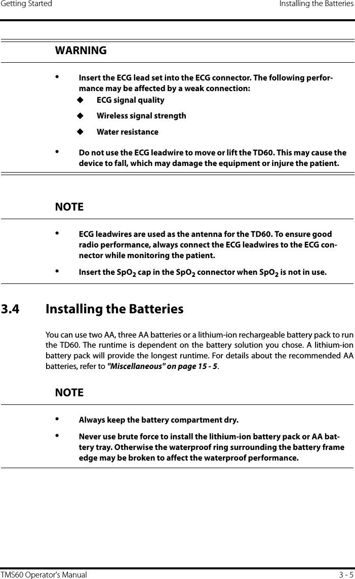 Getting Started Installing the BatteriesTMS60 Operator’s Manual 3 - 53.4 Installing the BatteriesYou can use two AA, three AA batteries or a lithium-ion rechargeable battery pack to runthe TD60. The runtime is dependent on the battery solution you chose. A lithium-ionbattery pack will provide the longest runtime. For details about the recommended AAbatteries, refer to &quot;Miscellaneous&quot; on page 15 - 5.WARNING•Insert the ECG lead set into the ECG connector. The following perfor-mance may be affected by a weak connection:◆ECG signal quality◆Wireless signal strength◆Water resistance•Do not use the ECG leadwire to move or lift the TD60. This may cause the device to fall, which may damage the equipment or injure the patient.NOTE•ECG leadwires are used as the antenna for the TD60. To ensure good radio performance, always connect the ECG leadwires to the ECG con-nector while monitoring the patient.•Insert the SpO2 cap in the SpO2 connector when SpO2 is not in use.NOTE•Always keep the battery compartment dry.•Never use brute force to install the lithium-ion battery pack or AA bat-tery tray. Otherwise the waterproof ring surrounding the battery frame edge may be broken to affect the waterproof performance.