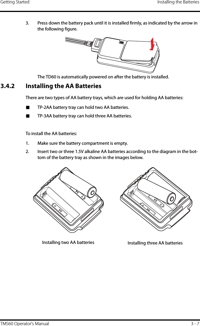 Getting Started Installing the BatteriesTMS60 Operator’s Manual 3 - 73. Press down the battery pack until it is installed firmly, as indicated by the arrow in the following figure.The TD60 is automatically powered on after the battery is installed.3.4.2 Installing the AA BatteriesThere are two types of AA battery trays, which are used for holding AA batteries:■TP-2AA battery tray can hold two AA batteries.■TP-3AA battery tray can hold three AA batteries.To install the AA batteries:1. Make sure the battery compartment is empty.2. Insert two or three 1.5V alkaline AA batteries according to the diagram in the bot-tom of the battery tray as shown in the images below.Installing two AA batteries Installing three AA batteries