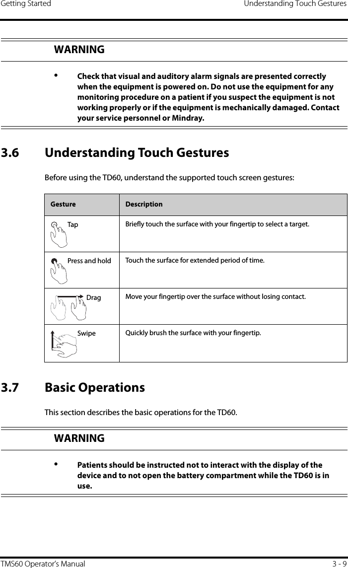 Getting Started Understanding Touch GesturesTMS60 Operator’s Manual 3 - 93.6 Understanding Touch GesturesBefore using the TD60, understand the supported touch screen gestures: 3.7 Basic OperationsThis section describes the basic operations for the TD60.WARNING•Check that visual and auditory alarm signals are presented correctly when the equipment is powered on. Do not use the equipment for any monitoring procedure on a patient if you suspect the equipment is not working properly or if the equipment is mechanically damaged. Contact your service personnel or Mindray.Gesture DescriptionTap Briefly touch the surface with your fingertip to select a target.Press and hold Touch the surface for extended period of time.Drag Move your fingertip over the surface without losing contact.Swipe Quickly brush the surface with your fingertip.WARNING•Patients should be instructed not to interact with the display of the device and to not open the battery compartment while the TD60 is in use.