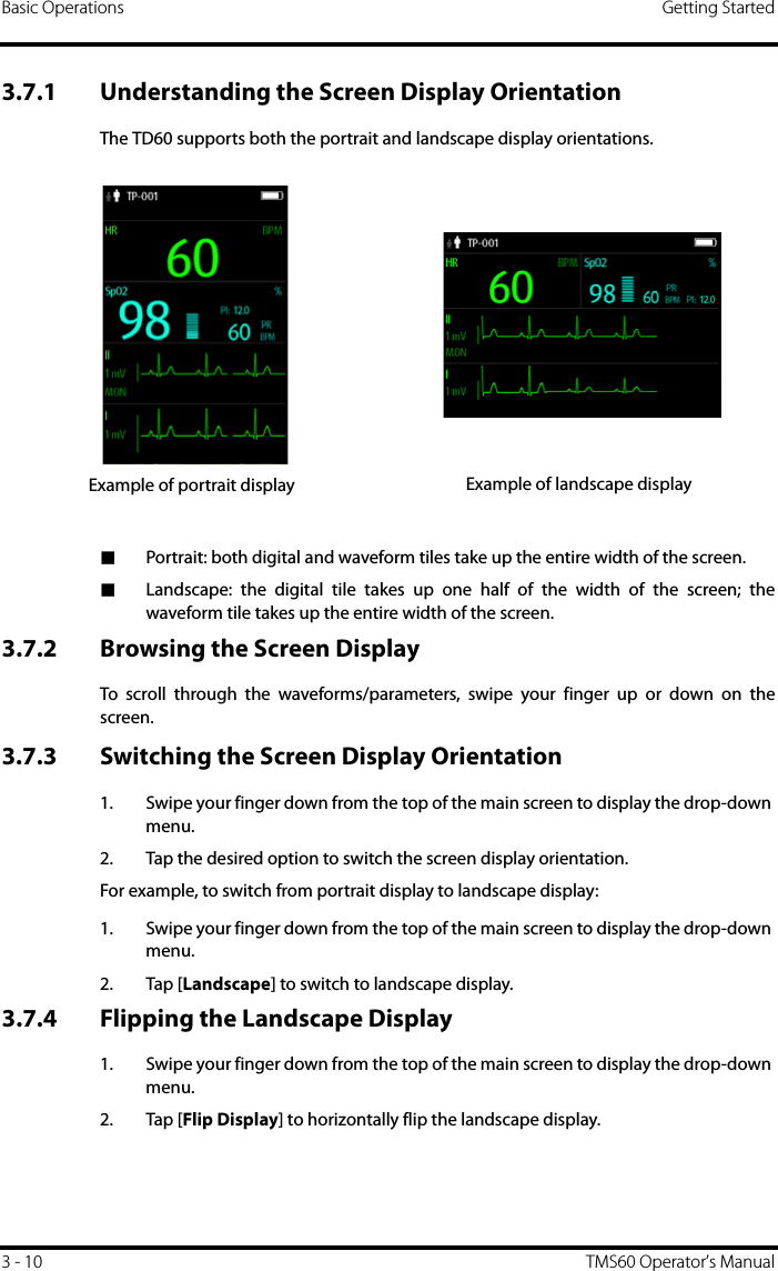 Basic Operations Getting Started3 - 10 TMS60 Operator’s Manual3.7.1 Understanding the Screen Display OrientationThe TD60 supports both the portrait and landscape display orientations.■Portrait: both digital and waveform tiles take up the entire width of the screen.■Landscape: the digital tile takes up one half of the width of the screen; thewaveform tile takes up the entire width of the screen.3.7.2 Browsing the Screen DisplayTo scroll through the waveforms/parameters, swipe your finger up or down on thescreen.3.7.3 Switching the Screen Display Orientation1. Swipe your finger down from the top of the main screen to display the drop-down menu.2. Tap the desired option to switch the screen display orientation.For example, to switch from portrait display to landscape display:1. Swipe your finger down from the top of the main screen to display the drop-down menu.2. Tap [Landscape] to switch to landscape display.3.7.4 Flipping the Landscape Display1. Swipe your finger down from the top of the main screen to display the drop-down menu.2. Tap [Flip Display] to horizontally flip the landscape display.Example of portrait display Example of landscape display