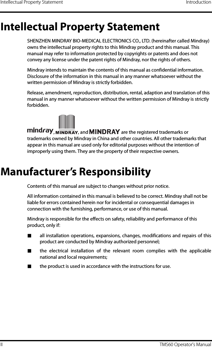 Intellectual Property Statement IntroductionII TMS60 Operator’s ManualIntellectual Property StatementSHENZHEN MINDRAY BIO-MEDICAL ELECTRONICS CO., LTD. (hereinafter called Mindray) owns the intellectual property rights to this Mindray product and this manual. This manual may refer to information protected by copyrights or patents and does not convey any license under the patent rights of Mindray, nor the rights of others.Mindray intends to maintain the contents of this manual as confidential information. Disclosure of the information in this manual in any manner whatsoever without the written permission of Mindray is strictly forbidden.Release, amendment, reproduction, distribution, rental, adaption and translation of this manual in any manner whatsoever without the written permission of Mindray is strictly forbidden.,  , and   are the registered trademarks or trademarks owned by Mindray in China and other countries. All other trademarks that appear in this manual are used only for editorial purposes without the intention of improperly using them. They are the property of their respective owners.Manufacturer’s ResponsibilityContents of this manual are subject to changes without prior notice.All information contained in this manual is believed to be correct. Mindray shall not be liable for errors contained herein nor for incidental or consequential damages in connection with the furnishing, performance, or use of this manual.Mindray is responsible for the effects on safety, reliability and performance of this product, only if:■all installation operations, expansions, changes, modifications and repairs of thisproduct are conducted by Mindray authorized personnel;■the electrical installation of the relevant room complies with the applicablenational and local requirements;■the product is used in accordance with the instructions for use.
