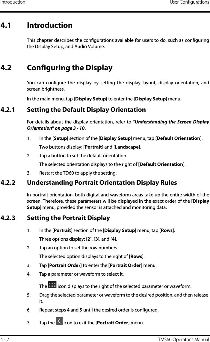 Introduction User Configurations4 - 2 TMS60 Operator’s Manual4.1 IntroductionThis chapter describes the configurations available for users to do, such as configuringthe Display Setup, and Audio Volume.4.2 Configuring the DisplayYou can configure the display by setting the display layout, display orientation, andscreen brightness.In the main menu, tap [Display Setup] to enter the [Display Setup] menu.4.2.1 Setting the Default Display OrientationFor details about the display orientation, refer to &quot;Understanding the Screen DisplayOrientation&quot; on page 3 - 10.1. In the [Setup] section of the [Display Setup] menu, tap [Default Orientation].Two buttons display: [Portrait] and [Landscape].2. Tap a button to set the default orientation.The selected orientation displays to the right of [Default Orientation].3. Restart the TD60 to apply the setting.4.2.2 Understanding Portrait Orientation Display RulesIn portrait orientation, both digital and waveform areas take up the entire width of thescreen. Therefore, these parameters will be displayed in the exact order of the [DisplaySetup] menu, provided the sensor is attached and monitoring data. 4.2.3 Setting the Portrait Display1. In the [Portrait] section of the [Display Setup] menu, tap [Rows].Three options display: [2], [3], and [4]. 2. Tap an option to set the row numbers.The selected option displays to the right of [Rows].3. Tap [Portrait Order] to enter the [Portrait Order] menu.4. Tap a parameter or waveform to select it.The   icon displays to the right of the selected parameter or waveform.5. Drag the selected parameter or waveform to the desired position, and then release it. 6. Repeat steps 4 and 5 until the desired order is configured.7. Tap the   icon to exit the [Portrait Order] menu.