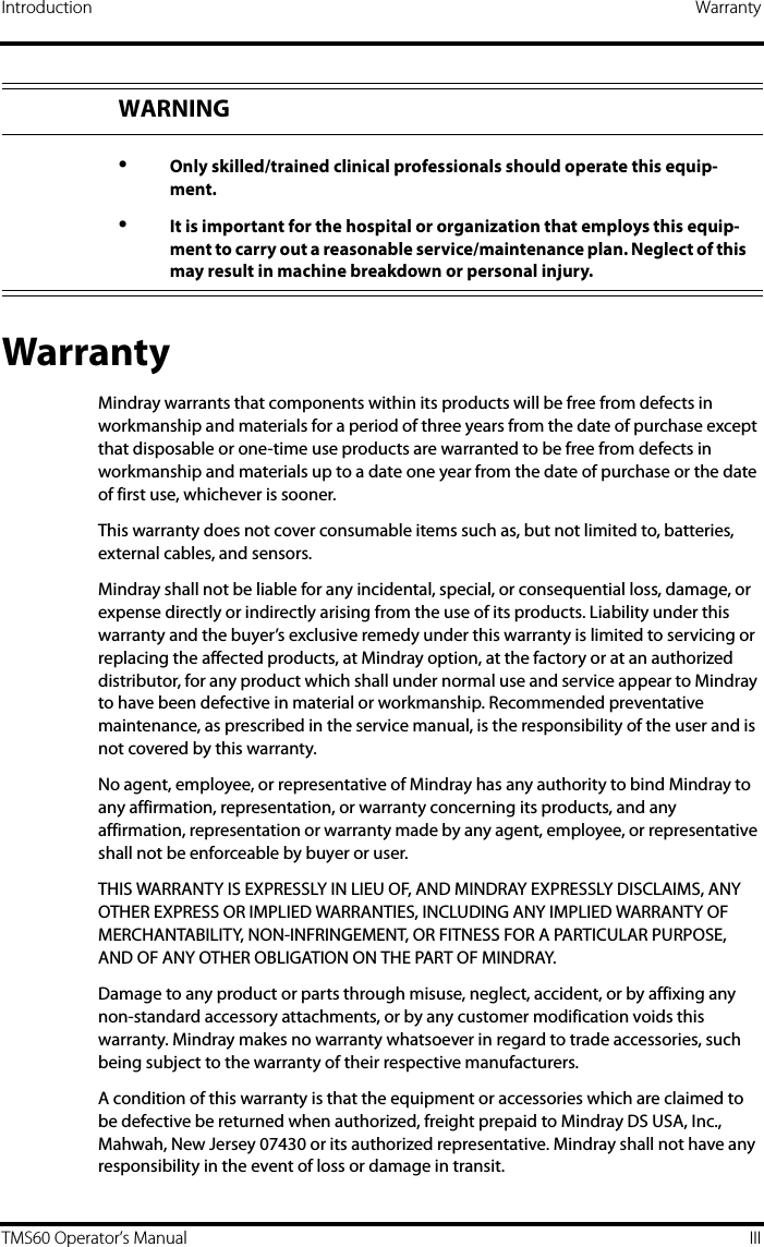 Introduction WarrantyTMS60 Operator’s Manual IIIWarrantyMindray warrants that components within its products will be free from defects in workmanship and materials for a period of three years from the date of purchase except that disposable or one-time use products are warranted to be free from defects in workmanship and materials up to a date one year from the date of purchase or the date of first use, whichever is sooner.This warranty does not cover consumable items such as, but not limited to, batteries, external cables, and sensors.Mindray shall not be liable for any incidental, special, or consequential loss, damage, or expense directly or indirectly arising from the use of its products. Liability under this warranty and the buyer’s exclusive remedy under this warranty is limited to servicing or replacing the affected products, at Mindray option, at the factory or at an authorized distributor, for any product which shall under normal use and service appear to Mindray to have been defective in material or workmanship. Recommended preventative maintenance, as prescribed in the service manual, is the responsibility of the user and is not covered by this warranty.No agent, employee, or representative of Mindray has any authority to bind Mindray to any affirmation, representation, or warranty concerning its products, and any affirmation, representation or warranty made by any agent, employee, or representative shall not be enforceable by buyer or user.THIS WARRANTY IS EXPRESSLY IN LIEU OF, AND MINDRAY EXPRESSLY DISCLAIMS, ANY OTHER EXPRESS OR IMPLIED WARRANTIES, INCLUDING ANY IMPLIED WARRANTY OF MERCHANTABILITY, NON-INFRINGEMENT, OR FITNESS FOR A PARTICULAR PURPOSE, AND OF ANY OTHER OBLIGATION ON THE PART OF MINDRAY.Damage to any product or parts through misuse, neglect, accident, or by affixing any non-standard accessory attachments, or by any customer modification voids this warranty. Mindray makes no warranty whatsoever in regard to trade accessories, such being subject to the warranty of their respective manufacturers.A condition of this warranty is that the equipment or accessories which are claimed to be defective be returned when authorized, freight prepaid to Mindray DS USA, Inc., Mahwah, New Jersey 07430 or its authorized representative. Mindray shall not have any responsibility in the event of loss or damage in transit.WARNING•Only skilled/trained clinical professionals should operate this equip-ment.•It is important for the hospital or organization that employs this equip-ment to carry out a reasonable service/maintenance plan. Neglect of this may result in machine breakdown or personal injury.
