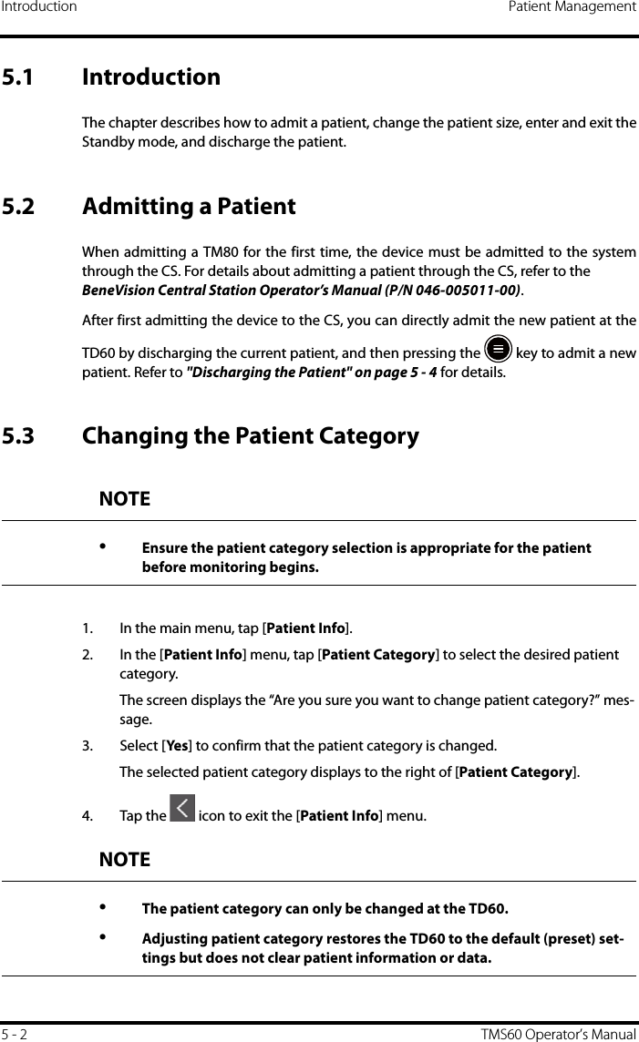 Introduction Patient Management5 - 2 TMS60 Operator’s Manual5.1 IntroductionThe chapter describes how to admit a patient, change the patient size, enter and exit theStandby mode, and discharge the patient.5.2 Admitting a PatientWhen admitting a TM80 for the first time, the device must be admitted to the systemthrough the CS. For details about admitting a patient through the CS, refer to the BeneVision Central Station Operator’s Manual (P/N 046-005011-00).After first admitting the device to the CS, you can directly admit the new patient at theTD60 by discharging the current patient, and then pressing the   key to admit a newpatient. Refer to &quot;Discharging the Patient&quot; on page 5 - 4 for details.5.3 Changing the Patient Category1. In the main menu, tap [Patient Info]. 2. In the [Patient Info] menu, tap [Patient Category] to select the desired patient category. The screen displays the “Are you sure you want to change patient category?” mes-sage.3. Select [Yes ] to confirm that the patient category is changed.The selected patient category displays to the right of [Patient Category].4. Tap the   icon to exit the [Patient Info] menu.NOTE•Ensure the patient category selection is appropriate for the patient before monitoring begins.NOTE•The patient category can only be changed at the TD60.•Adjusting patient category restores the TD60 to the default (preset) set-tings but does not clear patient information or data.