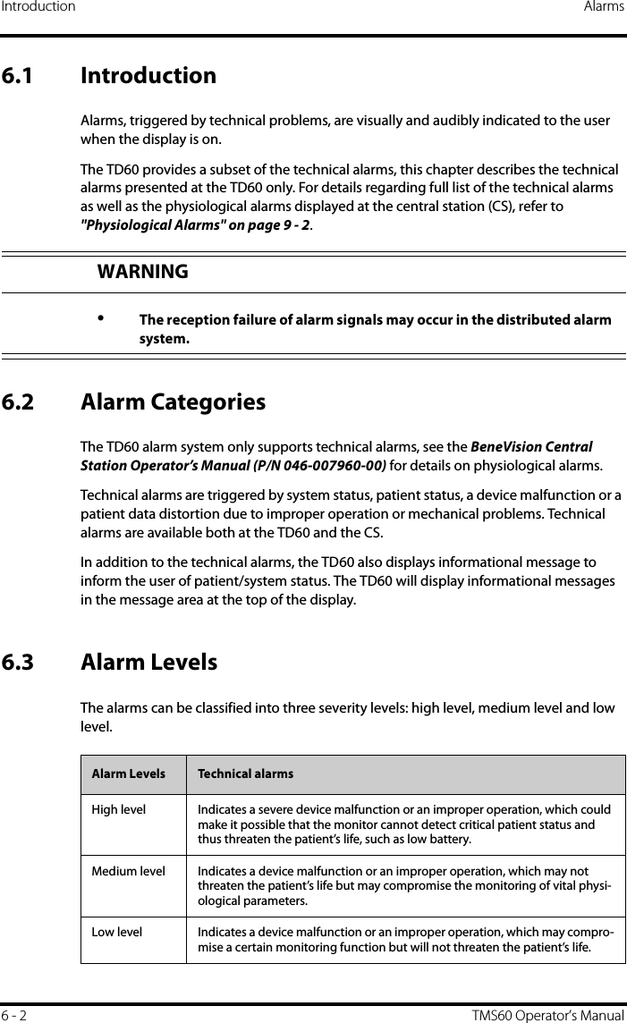 Introduction Alarms6 - 2 TMS60 Operator’s Manual6.1 IntroductionAlarms, triggered by technical problems, are visually and audibly indicated to the user when the display is on.The TD60 provides a subset of the technical alarms, this chapter describes the technical alarms presented at the TD60 only. For details regarding full list of the technical alarms as well as the physiological alarms displayed at the central station (CS), refer to &quot;Physiological Alarms&quot; on page 9 - 2.6.2 Alarm CategoriesThe TD60 alarm system only supports technical alarms, see the BeneVision Central Station Operator’s Manual (P/N 046-007960-00) for details on physiological alarms.Technical alarms are triggered by system status, patient status, a device malfunction or a patient data distortion due to improper operation or mechanical problems. Technical alarms are available both at the TD60 and the CS.In addition to the technical alarms, the TD60 also displays informational message to inform the user of patient/system status. The TD60 will display informational messages in the message area at the top of the display. 6.3 Alarm LevelsThe alarms can be classified into three severity levels: high level, medium level and low level.WARNING•The reception failure of alarm signals may occur in the distributed alarm system.Alarm Levels Technical alarmsHigh level Indicates a severe device malfunction or an improper operation, which could make it possible that the monitor cannot detect critical patient status and thus threaten the patient’s life, such as low battery.Medium level Indicates a device malfunction or an improper operation, which may not threaten the patient’s life but may compromise the monitoring of vital physi-ological parameters.Low level Indicates a device malfunction or an improper operation, which may compro-mise a certain monitoring function but will not threaten the patient’s life.