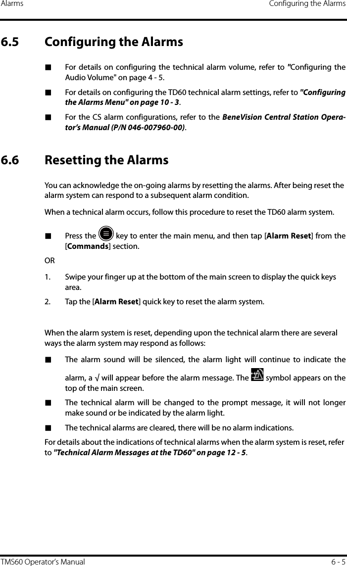 Alarms Configuring the AlarmsTMS60 Operator’s Manual 6 - 56.5 Configuring the Alarms■For details on configuring the technical alarm volume, refer to &quot;Configuring theAudio Volume&quot; on page 4 - 5.■For details on configuring the TD60 technical alarm settings, refer to &quot;Configuringthe Alarms Menu&quot; on page 10 - 3.■For the CS alarm configurations, refer to the BeneVision Central Station Opera-tor’s Manual (P/N 046-007960-00).6.6 Resetting the AlarmsYou can acknowledge the on-going alarms by resetting the alarms. After being reset the alarm system can respond to a subsequent alarm condition.When a technical alarm occurs, follow this procedure to reset the TD60 alarm system.■Press the   key to enter the main menu, and then tap [Alarm Reset] from the[Commands] section.OR1. Swipe your finger up at the bottom of the main screen to display the quick keys area.2. Tap the [Alarm Reset] quick key to reset the alarm system.When the alarm system is reset, depending upon the technical alarm there are several ways the alarm system may respond as follows:■The alarm sound will be silenced, the alarm light will continue to indicate thealarm, a √ will appear before the alarm message. The   symbol appears on thetop of the main screen.■The technical alarm will be changed to the prompt message, it will not longermake sound or be indicated by the alarm light.■The technical alarms are cleared, there will be no alarm indications.For details about the indications of technical alarms when the alarm system is reset, refer to &quot;Technical Alarm Messages at the TD60&quot; on page 12 - 5.