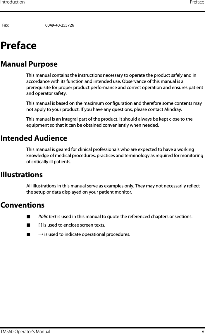 Introduction PrefaceTMS60 Operator’s Manual VPrefaceManual PurposeThis manual contains the instructions necessary to operate the product safely and in accordance with its function and intended use. Observance of this manual is a prerequisite for proper product performance and correct operation and ensures patient and operator safety.This manual is based on the maximum configuration and therefore some contents may not apply to your product. If you have any questions, please contact Mindray.This manual is an integral part of the product. It should always be kept close to the equipment so that it can be obtained conveniently when needed. Intended AudienceThis manual is geared for clinical professionals who are expected to have a working knowledge of medical procedures, practices and terminology as required for monitoring of critically ill patients.IllustrationsAll illustrations in this manual serve as examples only. They may not necessarily reflect the setup or data displayed on your patient monitor.Conventions■Italic text is used in this manual to quote the referenced chapters or sections.■[ ] is used to enclose screen texts.■→ is used to indicate operational procedures.Fax: 0049-40-255726