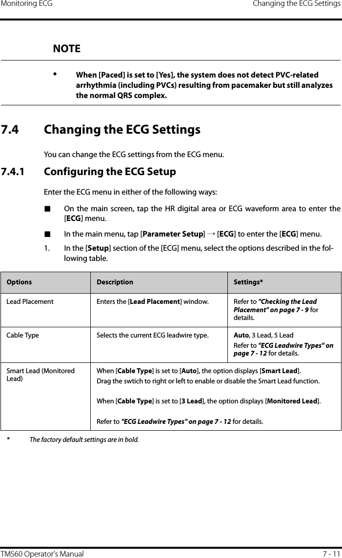 Monitoring ECG Changing the ECG SettingsTMS60 Operator’s Manual 7 - 117.4 Changing the ECG SettingsYou can change the ECG settings from the ECG menu.7.4.1 Configuring the ECG SetupEnter the ECG menu in either of the following ways:■On the main screen, tap the HR digital area or ECG waveform area to enter the[ECG] menu.■In the main menu, tap [Parameter Setup] → [ECG] to enter the [ECG] menu.1. In the [Setup] section of the [ECG] menu, select the options described in the fol-lowing table.NOTE•When [Paced] is set to [Yes], the system does not detect PVC-related arrhythmia (including PVCs) resulting from pacemaker but still analyzes the normal QRS complex.Options  Description Settings*Lead Placement Enters the [Lead Placement] window. Refer to &quot;Checking the Lead Placement&quot; on page 7 - 9 for details.Cable Type Selects the current ECG leadwire type. Auto, 3 Lead, 5 LeadRefer to &quot;ECG Leadwire Types&quot; on page 7 - 12 for details.Smart Lead (Monitored Lead)When [Cable Type] is set to [Auto], the option displays [Smart Lead]. Drag the swtich to right or left to enable or disable the Smart Lead function.When [Cable Type] is set to [3 Lead], the option displays [Monitored Lead].Refer to &quot;ECG Leadwire Types&quot; on page 7 - 12 for details.* The factory default settings are in bold.